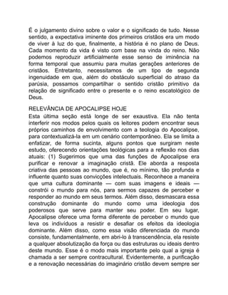 É o julgamento divino sobre o valor e o significado de tudo. Nesse
sentido, a expectativa iminente dos primeiros cristãos era um modo
de viver à luz do que, finalmente, a história é no plano de Deus.
Cada momento da vida é visto com base na vinda do reino. Não
podemos reproduzir artificialmente esse senso de iminência na
forma temporal que assumiu para muitas gerações anteriores de
cristãos. Entretanto, necessitamos de um tipo de segunda
ingenuidade em que, além do obstáculo superficial do atraso da
parúsia, possamos compartilhar o sentido cristão primitivo da
relação de significado entre o presente e o reino escatológico de
Deus.
RELEVÂNCIA DE APOCALIPSE HOJE
Esta última seção está longe de ser exaustiva. Ela não tenta
interferir nos modos pelos quais os leitores podem encontrar seus
próprios caminhos de envolvimento com a teologia do Apocalipse,
para contextualizá-la em um cenário contemporâneo. Ela se limita a
enfatizar, de forma sucinta, alguns pontos que surgiram neste
estudo, oferecendo orientações teológicas para a reflexão nos dias
atuais: (1) Sugerimos que uma das funções de Apocalipse era
purificar e renovar a imaginação cristã. Ele aborda a resposta
criativa das pessoas ao mundo, que é, no mínimo, tão profunda e
influente quanto suas convicções intelectuais. Reconhece a maneira
que uma cultura dominante — com suas imagens e ideais —
constrói o mundo para nós, para sermos capazes de perceber e
responder ao mundo em seus termos. Além disso, desmascara essa
construção dominante do mundo como uma ideologia dos
poderosos que serve para manter seu poder. Em seu lugar,
Apocalipse oferece uma forma diferente de perceber o mundo que
leva os indivíduos a resistir e desafiar os efeitos da ideologia
dominante. Além disso, como essa visão diferenciada do mundo
consiste, fundamentalmente, em abri-lo à transcendência, ela resiste
a qualquer absolutização da força ou das estruturas ou ideais dentro
deste mundo. Esse é o modo mais importante pelo qual a igreja é
chamada a ser sempre contracultural. Evidentemente, a purificação
e a renovação necessárias do imaginário cristão devem sempre ser
 