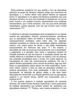 Ainda podemos questionar em que sentido o livro de Apocalipse
pertence ao grupo da literatura religiosa antiga que chamamos de
apocalipse. J. J. Collins define esse gênero literário da seguinte
forma: O “apocalipse” é um gênero de literatura revelatória com uma
estrutura narrativa, em que uma revelação é mediada por um ser de
outro mundo a um receptor humano, apresentando uma realidade
transcendente, que é tanto temporal, uma vez que prevê salvação
escatológica, quanto espacial, uma vez que envolve outro mundo
sobrenatural. [ 02 ]
A referência à salvação escatológica seria contestada em um estudo
recente dos apocalipses. Embora, convencionalmente, acredite-se
que os apocalipses tratem de história e escatologia, isso não é
necessariamente verdadeiro sobre todos eles. Os segredos
celestiais revelados ao vidente nos apocalipses judaicos existentes
cobrem uma ampla gama de temas e não estão interessados
exclusivamente em nenhuma das duas. [ 03 ] No entanto, o
Apocalipse de João se preocupa exclusivamente com a escatologia:
o julgamento e a salvação, bem como o respectivo impacto na
situação presente em que ele escreve. A revelação celeste que ele
recebe refere-se à atividade de Deus na história a fim de alcançar
seu propósito escatológico para o mundo. Em outras palavras, as
inquietações de João são exclusivamente proféticas. Ele usa o
gênero literário apocalíptico como veículo de profecia, algo que nem
todos os apocaliptistas judeus faziam de modo sistemático. Assim,
seria melhor chamar a obra de João de apocalipse profético ou
profecia apocalíptica. Com essa qualificação, a obra se encaixa,
obviamente, na definição de gênero citada, e não deve haver
dificuldade em reconhecer sua relação genérica com os apocalipses
judaicos e, ao mesmo tempo, admitir sua continuidade com a
profecia do AT.
O livro joanino pertence à tradição apocalíptica de maneiras
diversas. Ele adota formas literárias específicas e itens particulares
da tradição apocalíptica que também podem ser rastreados nos
apocalipses judaicos.[ 04 ] Todavia, para nossos propósitos, é mais
 