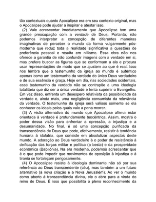 tão contextuais quanto Apocalipse era em seu contexto original, mas
o Apocalipse pode ajudar a inspirar e atestar isso.
(2) Vale acrescentar imediatamente que Apocalipse tem uma
grande preocupação com a verdade de Deus. Portanto, não
podemos interpretar a concepção de diferentes maneiras
imaginativas de perceber o mundo da forma vulgarmente pós-
moderna que reduz toda a realidade significativa a questões de
preferência pessoal e resulta em niilismo. Essa obra não nos
oferece a garantia de não confundir imagens com a verdade em si,
mas prefere buscar as figuras que se conformam a ela e procura
usar representações de modo que se ajustem ao que é real. Isso
nos lembra que o testemunho da igreja ao mundo é autêntico
apenas como um testemunho da verdade do único Deus verdadeiro
e de sua essência e graça. Hoje em dia, nas sociedades ocidentais,
esse testemunho da verdade não se contrapõe a uma ideologia
totalitária que diz ser a única verdade e tenta suprimir o Evangelho.
Em vez disso, enfrenta um desespero relativista da possibilidade da
verdade e, ainda mais, uma negligência consumista da relevância
da verdade. O testemunho da igreja será valioso somente se ela
conhecer os ideais pelos quais vale a pena morrer.
(3) A visão alternativa do mundo que Apocalipse afirma estar
orientada à verdade é profundamente teocêntrica. Assim, mostra o
poder dessa visão para enfrentar a opressão, a injustiça e a
desumanidade. No final, é só uma concepção purificada da
transcendência de Deus que pode, efetivamente, resistir à tendência
humana à idolatria, que consiste em absolutizar aspectos deste
mundo. A adoração ao Deus verdadeiro é o poder de resistência à
deificação das forças militar e política (a besta) e da prosperidade
econômica (Babilônia). Na era moderna, podemos acrescentar que
é o que pode impedir que movimentos de oposição à injustiça e à
tirania se fortaleçam perigosamente.
(4) O Apocalipse resiste à ideologia dominante não só por sua
referência ao Deus transcendente (céu), mas também a um futuro
alternativo (a nova criação e a Nova Jerusalém). Ao ver o mundo
como aberto à transcendência divina, ele o abre para a vinda do
reino de Deus. É isso que possibilita o pleno reconhecimento da
 