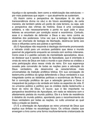injustiça e da opressão, bem como a relativização das estruturas —
por mais poderosas que sejam — que atualmente as sustentam.
(5) Assim como a perspectiva de Apocalipse lá do alto (a
transcendência divina no céu) e do futuro escatológico, de certa
maneira, ele também adota um ponto de vista terreno, ou seja, sob
a perspectiva das vítimas da história. Essa é uma concepção
solidária, e não necessariamente o ponto no qual João e seus
leitores se encontram por condição social e econômica. Contudo,
esse é o resultado de defender a Deus e seu reino contra as
idolatrias dos poderosos. Uma vez que a teologia do Apocalipse
pode ser chamada de teologia da libertação, destina-se tanto aos
ricos e influentes como aos pobres e oprimidos.
(6) O Apocalipse não responde à ideologia dominante promovendo
a retirada cristã para um enclave partidário que deixa o mundo
passível de julgamento enquanto se consola com sonhos milenares.
Como esse é o padrão caricato da mentalidade apocalíptica, deve-
se destacar que é oposta à visão do Apocalipse, que é orientada à
vinda do reino de Deus em todo o mundo e que chama os cristãos a
uma participação ativa nessa vinda do reino. Em sua esperança
ousada pela conversão de todas as nações para a adoração do
Deus verdadeiro, ela desenvolve as características mais
universalistas da tradição profética bíblica. Em sua concepção do
testemunho profético da igreja defendendo o Deus verdadeiro e sua
integridade contra as idolatrias políticas e econômicas de Roma, é
fiel à convicção profética de que a adoração genuína a Deus é
inseparável da justiça e da verdade em todos os aspectos da vida. É
no universo público e político que os cristãos darão testemunho a
favor do reino de Deus. O louvor, que é tão importante na
perspectiva teocêntrica de Apocalipse, em nada se relaciona com o
afastamento pietista do mundo público. Ele é a fonte de resistência
à idolatria do mundo público, apontando para o reconhecimento do
Deus verdadeiro por todas as nações, no culto universal ao qual
toda a criação se destina.
(7) É a orientação de Apocalipse ao reino universal de Deus que
explica sua ênfase na escatologia futura. Os críticos citados que
enxergam o livro como uma forma insuficientemente cristianizada de
 