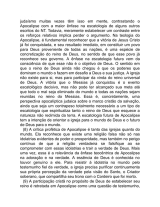 judaísmo muitas vezes têm isso em mente, contrastando o
Apocalipse com a maior ênfase na escatologia de alguns outros
escritos do NT. Todavia, meramente estabelecer um contraste entre
os reforços relativos implica perder o argumento. Na teologia do
Apocalipse, é fundamental reconhecer que a vitória de Jesus Cristo
já foi conquistada, e seu resultado imediato, em constituir um povo
para Deus proveniente de todas as nações, é uma espécie de
concretização do reino de Deus, no sentido de que esse povo já
reconhece seu governo. A ênfase na escatologia futura vem da
consciência de que esse não é o objetivo de Deus. O sentido em
que o reino de Deus ainda não chegou é que os poderes que
dominam o mundo o fazem em desafio a Deus e sua justiça. A igreja
não existe para si, mas para participar da vinda do reino universal
de Deus. A vitória que o Messias já conquistou é o evento
escatológico decisivo, mas não pode ter alcançado sua meta até
que todo o mal seja eliminado do mundo e todas as nações sejam
reunidas no reino do Messias. Essa é, concretamente, uma
perspectiva apocalíptica judaica sobre o marco cristão da salvação,
ainda que seja um contrapeso totalmente necessário a um tipo de
escatologia que espiritualiza tanto o reino de Deus que esquece a
natureza não redimida da terra. A escatologia futura de Apocalipse
tem a intenção de orientar a igreja para o mundo de Deus e o futuro
de Deus para o mundo.
(8) A crítica profética de Apocalipse é tanto das igrejas quanto do
mundo. Ela reconhece que existe uma religião falsa não só nas
idolatrias evidentes de poder e prosperidade, mas também no perigo
contínuo de que a religião verdadeira se falsifique ao se
comprometer com essas idolatrias e trair a verdade de Deus. Mais
uma vez, essa é a relevância da ênfase teocêntrica de Apocalipse
na adoração e na verdade. A essência de Deus é conhecida no
louvor genuíno a ele. Para resistir à idolatria no mundo pelo
testemunho fiel da verdade, a igreja precisa purificar continuamente
sua própria percepção da verdade pela visão do Santo, o Criador
soberano, que compartilha seu trono com o Cordeiro que foi morto.
(9) A participação cristã no propósito de Deus de estabelecer seu
reino é retratada em Apocalipse como uma questão de testemunho,
 