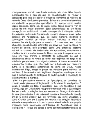 principalmente verbal, mas fundamentado pela vida. Não deveria
surpreender-nos o fato de que as possibilidades de mudar a
sociedade pelo uso de poder e influência conforme os valores do
reino de Deus não fossem previstas. Subsiste a dúvida se isso deve
ser atribuído à percepção apocalíptica do mundo, como muitas
vezes acontece, como se, de outra forma, fosse possível ver as
coisas de um modo diferente. Essa característica da tão falada
percepção apocalíptica do mundo correspondia à situação realista
dos cristãos no Império Romano do primeiro século e, essa razão,
persiste em Apocalipse, que, de outra maneira, modifica a
concepção mundial de várias formas, incluindo a ideia do
testemunho da igreja para o mundo. É claro que, em outras
situações, possibilidades diferentes de servir ao reino de Deus no
mundo se abrem. Isso acontece como uma extensão bastante
natural do conceito de testemunho do Apocalipse, envolvendo a
obediência aos mandamentos de Deus, ou seja, incorporando seu
reino em vida. Porém, o lembrete de Apocalipse de que a
participação cristã na vinda do reino não depende da força e da
influência permanece como algo importante. A forma essencial de
testemunho cristão, que não pode ser substituída por nenhuma
outra, é a fidelidade sistemática ao reino de Deus. Nesse
testemunho frágil, surge o poder da verdade para derrotar as
mentiras. A força e o impacto legítimos não podem ser desprezados,
mas é melhor resistir às tentações do poder quando a prioridade do
testemunho fiel é mantida.
(10) Na perspectiva universal de Apocalipse, as doutrinas da
criação, redenção e escatologia estão profundamente interligadas. É
Deus, o Criador de toda a realidade, que, em fidelidade à sua
criação, age em Cristo para recuperar e renovar toda a sua criação.
Por ser o Alfa da criação, também será o seu Ômega. A dimensão
de sua nova criação é tão universal quanto a dimensão da criação
em si. É como Criador que ele reivindica seu reino universal. É
como Criador que ele é capaz de renovar sua criação, levando-a
além da ameaça do mal e do vazio para a eternidade de sua própria
presença. Uma importante contribuição do Apocalipse para a
teologia do NT é que ele coloca o tema central neotestamentário da
 