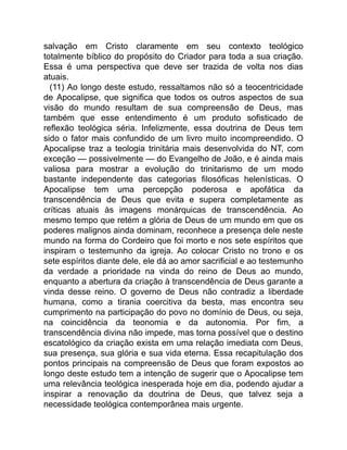 salvação em Cristo claramente em seu contexto teológico
totalmente bíblico do propósito do Criador para toda a sua criação.
Essa é uma perspectiva que deve ser trazida de volta nos dias
atuais.
(11) Ao longo deste estudo, ressaltamos não só a teocentricidade
de Apocalipse, que significa que todos os outros aspectos de sua
visão do mundo resultam de sua compreensão de Deus, mas
também que esse entendimento é um produto sofisticado de
reflexão teológica séria. Infelizmente, essa doutrina de Deus tem
sido o fator mais confundido de um livro muito incompreendido. O
Apocalipse traz a teologia trinitária mais desenvolvida do NT, com
exceção — possivelmente — do Evangelho de João, e é ainda mais
valiosa para mostrar a evolução do trinitarismo de um modo
bastante independente das categorias filosóficas helenísticas. O
Apocalipse tem uma percepção poderosa e apofática da
transcendência de Deus que evita e supera completamente as
críticas atuais às imagens monárquicas de transcendência. Ao
mesmo tempo que retém a glória de Deus de um mundo em que os
poderes malignos ainda dominam, reconhece a presença dele neste
mundo na forma do Cordeiro que foi morto e nos sete espíritos que
inspiram o testemunho da igreja. Ao colocar Cristo no trono e os
sete espíritos diante dele, ele dá ao amor sacrificial e ao testemunho
da verdade a prioridade na vinda do reino de Deus ao mundo,
enquanto a abertura da criação à transcendência de Deus garante a
vinda desse reino. O governo de Deus não contradiz a liberdade
humana, como a tirania coercitiva da besta, mas encontra seu
cumprimento na participação do povo no domínio de Deus, ou seja,
na coincidência da teonomia e da autonomia. Por fim, a
transcendência divina não impede, mas torna possível que o destino
escatológico da criação exista em uma relação imediata com Deus,
sua presença, sua glória e sua vida eterna. Essa recapitulação dos
pontos principais na compreensão de Deus que foram expostos ao
longo deste estudo tem a intenção de sugerir que o Apocalipse tem
uma relevância teológica inesperada hoje em dia, podendo ajudar a
inspirar a renovação da doutrina de Deus, que talvez seja a
necessidade teológica contemporânea mais urgente.
 