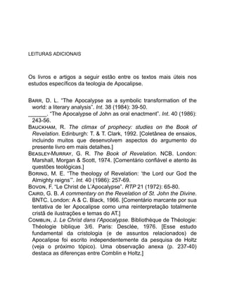 LEITURAS ADICIONAIS
Os livros e artigos a seguir estão entre os textos mais úteis nos
estudos específicos da teologia de Apocalipse.
B , D. L. “The Apocalypse as a symbolic transformation of the
world: a literary analysis”. Int. 38 (1984): 39-50.
______. “The Apocalypse of John as oral enactment”. Int. 40 (1986):
243-56.
B , R. The climax of prophecy: studies on the Book of
Revelation. Edinburgh: T. & T. Clark, 1992. [Coletânea de ensaios,
incluindo muitos que desenvolvem aspectos do argumento do
presente livro em mais detalhes.]
B -M , G. R. The Book of Revelation. NCB. London:
Marshall, Morgan & Scott, 1974. [Comentário confiável e atento às
questões teológicas.]
B , M. E. “The theology of Revelation: ‘the Lord our God the
Almighty reigns’”. Int. 40 (1986): 257-69.
B , F. “Le Christ de L’Apocalypse”. RTP 21 (1972): 65-80.
C , G. B. A commentary on the Revelation of St. John the Divine.
BNTC. London: A & C. Black, 1966. [Comentário marcante por sua
tentativa de ler Apocalipse como uma reinterpretação totalmente
cristã de ilustrações e temas do AT.]
C , J. Le Christ dans l’Apocalypse. Bibliothèque de Théologie:
Théologie biblique 3/6. Paris: Desclée, 1976. [Esse estudo
fundamental da cristologia (e de assuntos relacionados) de
Apocalipse foi escrito independentemente da pesquisa de Holtz
(veja o próximo tópico). Uma observação anexa (p. 237-40)
destaca as diferenças entre Comblin e Holtz.]
 