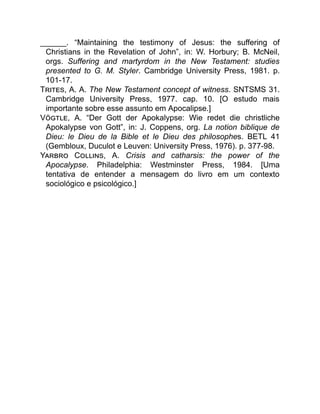 ______. “Maintaining the testimony of Jesus: the suffering of
Christians in the Revelation of John”, in: W. Horbury; B. McNeil,
orgs. Suffering and martyrdom in the New Testament: studies
presented to G. M. Styler. Cambridge University Press, 1981. p.
101-17.
T , A. A. The New Testament concept of witness. SNTSMS 31.
Cambridge University Press, 1977. cap. 10. [O estudo mais
importante sobre esse assunto em Apocalipse.]
V , A. “Der Gott der Apokalypse: Wie redet die christliche
Apokalypse von Gott”, in: J. Coppens, org. La notion biblique de
Dieu: le Dieu de la Bible et le Dieu des philosophes. BETL 41
(Gembloux, Duculot e Leuven: University Press, 1976). p. 377-98.
Y C , A. Crisis and catharsis: the power of the
Apocalypse. Philadelphia: Westminster Press, 1984. [Uma
tentativa de entender a mensagem do livro em um contexto
sociológico e psicológico.]
 