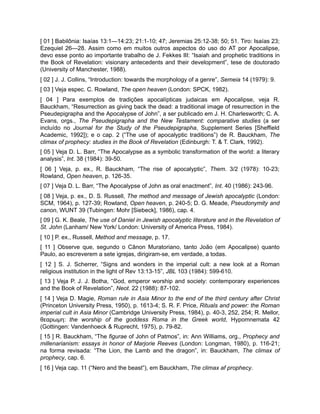 [ 01 ] Babilônia: Isaías 13:1—14:23; 21:1-10; 47; Jeremias 25:12-38; 50; 51. Tiro: Isaías 23;
Ezequiel 26—28. Assim como em muitos outros aspectos do uso do AT por Apocalipse,
devo esse ponto ao importante trabalho de J. Fekkes III: “Isaiah and prophetic traditions in
the Book of Revelation: visionary antecedents and their development”, tese de doutorado
(University of Manchester, 1988).
[ 02 ] J. J. Collins, “Introduction: towards the morphology of a genre”, Semeia 14 (1979): 9.
[ 03 ] Veja espec. C. Rowland, The open heaven (London: SPCK, 1982).
[ 04 ] Para exemplos de tradições apocalípticas judaicas em Apocalipse, veja R.
Bauckham, “Resurrection as giving back the dead: a traditional image of resurrection in the
Pseudepigrapha and the Apocalypse of John”, a ser publicado em J. H. Charlesworth; C. A.
Evans, orgs., The Pseudepigrapha and the New Testament: comparative studies (a ser
incluído no Journal for the Study of the Pseudepigrapha, Supplement Series [Sheffield
Academic, 1992]); e o cap. 2 (“The use of apocalyptic traditions”) de R. Bauckham, The
climax of prophecy: studies in the Book of Revelation (Edinburgh: T. & T. Clark, 1992).
[ 05 ] Veja D. L. Barr, “The Apocalypse as a symbolic transformation of the world: a literary
analysis”, Int. 38 (1984): 39-50.
[ 06 ] Veja, p. ex., R. Bauckham, “The rise of apocalyptic”, Them. 3/2 (1978): 10-23;
Rowland, Open heaven, p. 126-35.
[ 07 ] Veja D. L. Barr, “The Apocalypse of John as oral enactment”, Int. 40 (1986): 243-96.
[ 08 ] Veja, p. ex., D. S. Russell, The method and message of Jewish apocalyptic (London:
SCM, 1964), p. 127-39; Rowland, Open heaven, p. 240-5; D. G. Meade, Pseudonymity and
canon, WUNT 39 (Tubingen: Mohr [Siebeck], 1986), cap. 4.
[ 09 ] G. K. Beale, The use of Daniel in Jewish apocalyptic literature and in the Revelation of
St. John (Lanham/ New York/ London: University of America Press, 1984).
[ 10 ] P. ex., Russell, Method and message, p. 17.
[ 11 ] Observe que, segundo o Cânon Muratoriano, tanto João (em Apocalipse) quanto
Paulo, ao escreverem a sete igrejas, dirigiram-se, em verdade, a todas.
[ 12 ] S. J. Scherrer, “Signs and wonders in the imperial cult: a new look at a Roman
religious institution in the light of Rev 13:13-15”, JBL 103 (1984): 599-610.
[ 13 ] Veja P. J. J. Botha, “God, emperor worship and society: contemporary experiences
and the Book of Revelation”, Neot. 22 (1988): 87-102.
[ 14 ] Veja D. Magie, Roman rule in Asia Minor to the end of the third century after Christ
(Princeton University Press, 1950), p. 1613-4; S. R. F. Price, Rituals and power: the Roman
imperial cult in Asia Minor (Cambridge University Press, 1984), p. 40-3, 252, 254; R. Mellor,
θεαρωμη: the worship of the goddess Roma in the Greek world, Hypomnemata 42
(Gottingen: Vandenhoeck & Ruprecht, 1975), p. 79-82.
[ 15 ] R. Bauckham, “The figurae of John of Patmos”, in: Ann Williams, org., Prophecy and
millenarianism: essays in honor of Marjorie Reeves (London: Longman, 1980), p. 116-21;
na forma revisada: “The Lion, the Lamb and the dragon”, in: Bauckham, The climax of
prophecy, cap. 6.
[ 16 ] Veja cap. 11 (“Nero and the beast”), em Bauckham, The climax af prophecy.
 