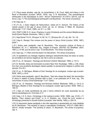 [ 17 ] Para essas alusões, veja (tb. os comentários) J. M. Court, Myth and history in the
Book of Revelation (London: SPCK, 1979), cap. 3; R. Bauckham, “The eschatological
earthquake in the Apocalypse of John”, Novum Testamentum 19 (1977): 224-33, que se
torna o cap. 7 (“The eschatological earthquake”) de Bauckham, The climax of prophecy.
[ 18 ] Veja cap. 5.
[ 19 ] P. ex., o texto mágico de Hadrumetum, citado em E. Schurer, The history of the
Jewish people in the age of Jesus Christ, ed. rev. G. Vermes; F. Millar; M. Goodman
(Edinburgh: T. & T. Clark, 1986), vol. III: 1, p. 358.
[ 20 ] TDNT 2.399; D. E. Aune, Prophecy in early Christianity and the ancient Mediterranean
world (Grand Rapids: Eerdmans, 1983), p. 280-1.
[ 21 ] Veja Daniel 7:9,10; 1Enoque 14; 60:1-6; 71; 2Enoque 20—21; Ap. Abr. 15—18.
[ 22 ] Veja K. Wengst, Pax romana and the peace of Jesus Christ (London: SCM, 1987),
parte 1.
[ 23 ] Sobre esse parágrafo, veja R. Bauckham, “The economic critique of Rome in
Revelation 18”, in: L. Alexander, org., Images of Empire, JSOTSS 122 (Sheffield: JSOT,
1991), p. 47-90, que se torna o cap. 10 de Bauckham, The climax of prophecy.
[ 24 ] Veja cap. 11 (“Nero and the beast”) em Bauckham, The climax of prophecy.
[ 25 ] O apofatismo (ou teologia negativa) distingue radicalmente Deus de todos os seres,
ao concebê-lo em termos negativos: ele não é como as criaturas.
[ 26 ] P. ex., D. Hampson, Theology and feminism (Oxford: Blackwell, 1990), p. 151-3.
[ 27 ] D. Nicholls, Deity and domination (London/ New York: Routledge, 1989), p. 236. (Esse
livro traz uma excelente abordagem dessa questão no pensamento religioso e político dos
séculos 19 e 20.)
[ 28 ] P. ex., S. McFague, Models of God: theology for an ecological, nuclear age (London:
SCM, 1987), p. 63-9.
[ 29 ] Sobre esse parágrafo, veja R. Bauckham, “God who raises the dead: the resurrection
of Jesus in relation to early Christian faith in God”, a ser publicado em P. Avis, org., The
resurrection of Jesus Christ (Edinburgh: T. & T. Clark).
[ 30 ] P. ex., D. Hampson, Theology and feminism (Oxford: Blackwell, 1990), p. 131-2; S.
McFague, Models of God: theology for an ecological, nuclear age (London: SCM, 1987), p.
109-10.
[ 31 ] Veja um modo semelhante de usar o termo phtheirō em outra expressão de jus
talionis escatológica em 1Coríntios 3:17.
[ 32 ] Veja J. D. G. Dunn, Christology in the making (London: SCM, 1980), cap. VI-VII; J. F.
Balchin, “Paul, wisdom and Christ”, in: H. H. Rowdon, org., Christ the Lord: studies in
Christology presented to Donald Guthrie (Leicester: Inter-Varsity, 1982), p. 204-19.
[ 33 ] O argumento desse parágrafo e dos três seguintes é apresentado em mais detalhes
em R. Bauckham, “The worship of Jesus in apocalyptic Christianity”, NTS 27 (1980-1981):
322-41; versão revisada: “The worship of Jesus”, in: Bauckham, The climax of prophecy,
cap. 4.
 