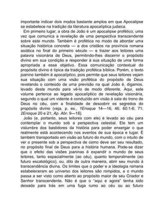importante indicar dois modos bastante amplos em que Apocalipse
se estabelece na tradição da literatura apocalíptica judaica.
Em primeiro lugar, a obra de João é um apocalipse profético, uma
vez que comunica a revelação de uma perspectiva transcendente
sobre este mundo. Também é profética no modo de abordar uma
situação histórica concreta — a dos cristãos na província romana
asiática no final do primeiro século — e trazer aos leitores uma
palavra visionária de Deus, permitindo-lhes discernir o propósito
divino em sua condição e responder à sua situação de uma forma
apropriada a esse objetivo. Essa comunicação contextual do
propósito divino é típica da tradição profética bíblica. Porém, o texto
joanino também é apocalíptico, pois permite que seus leitores vejam
sua situação com uma visão profética do propósito de Deus
revelando o conteúdo de uma previsão na qual João é, digamos,
levado deste mundo para vê-lo de modo diferente. Aqui, este
volume pertence ao legado apocalíptico de revelação visionária,
segundo o qual um vidente é conduzido em visão à sala do trono de
Deus no céu, com a finalidade de descobrir os segredos do
propósito divino (veja, p. ex., 1Enoque 14—16; 46; 60:1-6; 71;
2Enoque 20 e 21; Ap. Abr. 9—18).
João (e, portanto, seus leitores com ele) é levado ao céu para
contemplar o mundo sob a perspectiva celestial. Ele tem um
vislumbre dos bastidores da história para poder enxergar o que
realmente está acontecendo nos eventos de sua época e lugar. É
também transportado em visão ao futuro do mundo, com o intuito de
ver o presente sob a perspectiva de como deve ser seu resultado,
no propósito final de Deus para a história humana. Pode-se dizer
que o efeito das visões joaninas é expandir o mundo de seus
leitores, tanto espacialmente (ao céu), quanto temporalmente (ao
futuro escatológico), ou, dito de outra maneira, abrir seu mundo à
transcendência divina. Os limites que o poder e a ideologia romana
estabeleceram ao universo dos leitores são rompidos, e o mundo
passa a ser visto como aberto ao propósito maior de seu Criador e
Senhor transcendente. Não é que o “aqui e agora” tenha sido
deixado para trás em uma fuga rumo ao céu ou ao futuro
 