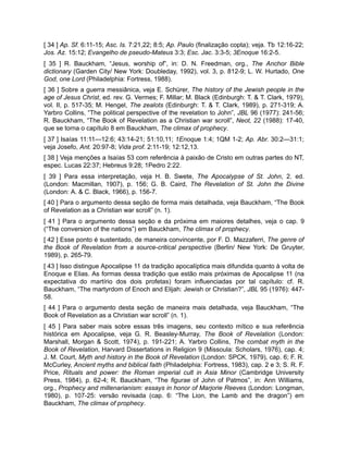 [ 34 ] Ap. Sf. 6:11-15; Asc. Is. 7:21,22; 8:5; Ap. Paulo (finalização copta); veja. Tb 12:16-22;
Jos. Az. 15:12; Evangelho de pseudo-Mateus 3:3; Esc. Jac. 3:3-5; 3Enoque 16:2-5.
[ 35 ] R. Bauckham, “Jesus, worship of”, in: D. N. Freedman, org., The Anchor Bible
dictionary (Garden City/ New York: Doubleday, 1992), vol. 3, p. 812-9; L. W. Hurtado, One
God, one Lord (Philadelphia: Fortress, 1988).
[ 36 ] Sobre a guerra messiânica, veja E. Schürer, The history of the Jewish people in the
age of Jesus Christ, ed. rev. G. Vermes; F. Millar; M. Black (Edinburgh: T. & T. Clark, 1979),
vol. II, p. 517-35; M. Hengel, The zealots (Edinburgh: T. & T. Clark, 1989), p. 271-319; A.
Yarbro Collins, “The political perspective of the revelation to John”, JBL 96 (1977): 241-56;
R. Bauckham, “The Book of Revelation as a Christian war scroll”, Neot, 22 (1988): 17-40,
que se torna o capítulo 8 em Bauckham, The climax of prophecy.
[ 37 ] Isaías 11:11—12:6; 43:14-21; 51:10,11; 1Enoque 1:4; 1QM 1-2; Ap. Abr. 30:2—31:1;
veja Josefo, Ant. 20:97-8; Vida prof. 2:11-19; 12:12,13.
[ 38 ] Veja menções a Isaías 53 com referência à paixão de Cristo em outras partes do NT,
espec. Lucas 22:37; Hebreus 9:28; 1Pedro 2:22.
[ 39 ] Para essa interpretação, veja H. B. Swete, The Apocalypse of St. John, 2. ed.
(London: Macmillan, 1907), p. 156; G. B. Caird, The Revelation of St. John the Divine
(London: A. & C. Black, 1966), p. 156-7.
[ 40 ] Para o argumento dessa seção de forma mais detalhada, veja Bauckham, “The Book
of Revelation as a Christian war scroll” (n. 1).
[ 41 ] Para o argumento dessa seção e da próxima em maiores detalhes, veja o cap. 9
(“The conversion of the nations”) em Bauckham, The climax of prophecy.
[ 42 ] Esse ponto é sustentado, de maneira convincente, por F. D. Mazzaferri, The genre of
the Book of Revelation from a source-critical perspective (Berlin/ New York: De Gruyter,
1989), p. 265-79.
[ 43 ] Isso distingue Apocalipse 11 da tradição apocalíptica mais difundida quanto à volta de
Enoque e Elias. As formas dessa tradição que estão mais próximas de Apocalipse 11 (na
expectativa do martírio dos dois profetas) foram influenciadas por tal capítulo: cf. R.
Bauckham, “The martyrdom of Enoch and Elijah: Jewish or Christian?”, JBL 95 (1976): 447-
58.
[ 44 ] Para o argumento desta seção de maneira mais detalhada, veja Bauckham, “The
Book of Revelation as a Christian war scroll” (n. 1).
[ 45 ] Para saber mais sobre essas três imagens, seu contexto mítico e sua referência
histórica em Apocalipse, veja G. R. Beasley-Murray, The Book of Revelation (London:
Marshall, Morgan & Scott, 1974), p. 191-221; A. Yarbro Collins, The combat myth in the
Book of Revelation, Harvard Dissertations in Religion 9 (Missoula: Scholars, 1976), cap. 4;
J. M. Court, Myth and history in the Book of Revelation (London: SPCK, 1979), cap. 6; F. R.
McCurley, Ancient myths and biblical faith (Philadelphia: Fortress, 1983), cap. 2 e 3; S. R. F.
Price, Rituals and power: the Roman imperial cult in Asia Minor (Cambridge University
Press, 1984), p. 62-4; R. Bauckham, “The figurae of John of Patmos”, in: Ann Williams,
org., Prophecy and millenarianism: essays in honor of Marjorie Reeves (London: Longman,
1980), p. 107-25: versão revisada (cap. 6: “The Lion, the Lamb and the dragon”) em
Bauckham, The climax of prophecy.
 