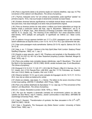 [ 46 ] Para o argumento desta e da próxima seção em maiores detalhes, veja cap. 9 (“The
conversion of the nations”) em Bauckham, The climax of prophecy.
[ 47 ] Thymos, traduzido como “ira” em ambas as expressões, pode significar “paixão” na
primeira (veja tb. 18:3), mas sua função é claramente conectar as duas frases.
[ 48 ] Existem diversas leituras significativas na tradição textual desse versículo (incluindo
laos para laoi), mas essa tradução é do texto mais provavelmente original.
[ 49 ] Para os diversos pontos de vista sobre o milênio que foram defendidos ao longo da
história cristã e continuam sendo até hoje, veja R. Bauckham, “Millennium”, em S. B.
Ferguson; D. F. Wright, orgs., New dictionary of theology (Leicester: Inter-Varsity, 1988), p.
428-30; R. G. Clouse, org., The meaning of the millennium: four views (Downers Grove:
Inter-Varsity, 1977) [edição em português: O significado do milênio (s.l.: Base Livros,
2021)].
[ 50 ] A palavra πνευμα aparece também em 11:11 e 22:6, passagens que não considero
serem referências ao Espírito divino, e em 13:15; 16:13,14 e 18:2, que claramente não são.
[ 51 ] Veja outra passagem muito semelhante: Salmos 33:13-19; veja tb. Salmos 34:15; Eo
34:15,16.
[ 52 ] Veja, p. ex.: Y. Congar, I believe in the Holy Spirit (New York/ London: Seabury Press/
Geoffrey Chapman, 1983), vol. 1, cap. 2.
[ 53 ] Quanto a esse assunto, veja D. Hill, “Prophecy and prophets in the Revelation of St.
John”, NTS 18 (1971-2): 401-18; e New Testament prophecy (London: Marshall, Morgan &
Scott, 1979), cap. 3.
[ 54 ] Para uma análise mais completa dessas referências, veja R. Bauckham, “The role of
the Spirit in the Apocalypse”, EQ 52 (1980): 66-89; versão revisada (cap. 5) em Bauckham,
The climax af prophecy.
[ 55 ] Ezequiel 3:12,14; 8:3; 11:1,24; 37:1; 43:5; Bel 36 (Theod.); 2Bar 6:3; Hermas, Vis. 1:3;
5:1; Josefo, Ant. 4:118; Pseudo-Fílon, LAB 28:6; veja Did. 11:7-9; Polícrates, ap. Eusébio,
Hist. eccl. 5:24,2; Melito, ap. Eusébio, Hist. eccl. 5:34-5.
[ 56 ] Observe também 14:12, que é outra variação da linguagem de 6:9, 12:11,17, 14:12 e
20:4, mas não se refere ao testemunho verbal.
[ 57 ] Sobre as cidades, veja espec. C. J. Hemer, The letters to the seven churches of Asia
in their local setting, JSNTSS 11 (Sheffield: JSOT Press, 1986).
[ 58 ] Para uma análise detalhada de Apocalipse 11:1,2, veja cap. 9 (“The conversion of the
nations”), em Bauckham, The climax of prophecy.
[ 59 ] Cf. J. Sweet, Revelation (London: SCM, 1979), p. 194-6.
[ 60 ] No que diz respeito à dimensão (variada) do envolvimento judaico na vida das
cidades da Ásia Menor, veja P. Trebilco, Jewish communities in Asia Minor, SNTSMS 69
(Cambridge University Press, 1991).
[ 61 ] Veja C. Deutsch, “Transformation of symbols: the New Jerusalem in Rv 213—225”,
ZNW 78 (1987): 106-26.
[ 62 ] Veja J. Dougherty, The fivesquare city (Notre Dame/ London: University of Notre
Dame Press, 1980), cap. 1.
 