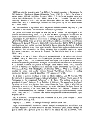 [ 63 ] Para entender o cenário, veja R. J. Clifford, The cosmic mountain in Canaan and the
Old Testament (Cambridge: Harvard University Press, 1972); R. L. Cohn, The shape of
sacred space, AARSR 23 (Chico: Scholars, 1981); F. R. McCurley, Ancient myths and
biblical faith (Philadelphia: Fortress, 1983), parte 3; W. J. Dumbrell, The end of the
beginning: Revelation 21—22 and the Old Testament (Hombush West/ Exeter: Lancer/
Paternoster, 1985); B. C. Ollenburger, Zion the city of the great King, JSOTSS 41 (Sheffield:
JSOT Press, 1987).
[ 64 ] Para entender o argumento dessa seção em maiores detalhes, veja cap. 9 (“The
conversion of the nations”) em Bauckham, The climax of prophecy.
[ 65 ] Para mais sobre Apocalipse na arte, veja M. R. James, The Apocalypse in art
(London: Oxford University Press, 1931); F. van der Meer, Apocalypse: visions from the
Book of Revelation in Western art (London: Thames & Hudson, 1978); R. Petraglio et al.,
L’Apocalypse de Jean: traditions exégétiques et iconographiques III-XIII siècles (Genebra:
Librairie Droz, 1979). Ainda que o texto apresente uma abordagem um tanto excêntrica de
Apocalipse, G. Quispel, The secret Book of Revelation (London: Collins, 1979) é ilustrado
magnificamente com muitos exemplos da história da arte ocidental. Embora a influência
apocalíptica na liturgia e nos hinos seja marcante, não conheço nenhum estudo referente
ao assunto. Um compositor de hinos escreveu um comentário devocional sobre
Apocalipse, intercalado com versos: C. Rossetti, The face of the deep, 4. ed. (London:
SPCK, 1902).
[ 66 ] Veja, p. ex., W. H. C. Frend, Martyrdom and persecution in the early church (Oxford:
Blackwell, 1965); R. Bauckham, Tudor Apocalypse (Appleford: Sutton Courtenay Press,
1978), espec. o cap. 2. Um comentário sobre Apocalipse que o aplica a uma situação
moderna de opressão (o sofrimento de negros sul-africanos em decorrência do apartheid) é
A. A. Boesak, Comfort and protest (Edinburgh: Saint Andrew Press, 1987). Observe
também a inspiração do Apocalipse nos escravos negros americanos espirituais (G. S.
Wilmore, Last things first [Philadelphia: Westminster, 1972], p. 77-8) e nas meditações
escritas na prisão pelo pastor romeno Richard Wurmbrand, Sermons in solitary
confinement (London: Hodder & Stoughton, 1969), espec. p. 87 e 180.
[ 67 ] Sobre o período medieval e início da Idade Moderna, veja M. Reeves, “The
development of apocalyptic thought: medieval attitudes”; J. Pelikan, “Some uses of the
Apocalypse in the magisterial Reformers”; e B. Capp, “The political dimension of
apocalyptic thought”, tudo em C. A. Patrides; J. Wittreich, The Apocalypse in English
Renaissance thought and literature (Manchester University Press, 1984), p. 40-124 (com
referências a outras obras). Para um exemplo moderno, veja Daniel Berrigan, Beside the
Sea of Glass: the song of the Lamb (New York: Seabury, 1978). Veja tb. C. Rowland; M.
Corner, Liberating exegesis: the challenge of liberation theology to biblical studies (London:
SPCK, 1990), cap. 4; O. O’Donovan, “The political thought of the Book of Revelation”, TynB
37 (1986): 61-94.
[ 68 ] R. Bultmann, Theology of the New Testament, vol. II, trad. para o inglês K. Grobel
(London: SCM, 1955), p. 175.
[ 69 ] Veja J. D. G. Dunn, The partings of the ways (London: SCM, 1991).
[ 70 ] É um mal-entendido encontrado tanto na tradição de interpretação “historicista”, que
considera Apocalipse um relato simbólico de toda a história da igreja, desde o tempo em
que foi escrito até a parúsia (para essa tradição no século 16, veja Bauckham, Tudor
 