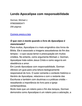 Lendo Apocalipse com responsabilidade
Gorman, Michael J.
9786556893471
256 páginas
Compre agora e leia
O que vem à mente quando o livro de Apocalipse é
mencionado?
Para muitos, Apocalipse é o mais enigmático dos livros da
Bíblia. Ele é associado a imagens assustadoras do fim dos
tempos – o que causa temor e preocupação em muitos
cristãos. No entanto, como argumenta Michael J. Gorman,
Apocalipse trata sobre Jesus Cristo e como segui-lo em
obediência e amor.
Em Lendo Apocalipse com responsabilidade, Gorman
oferece um guia para uma leitura teologicamente
responsável do livro. O autor comenta o contexto histórico e
literário de Apocalipse, relaciona-o com o restante das
Escrituras e também com doutrinas e a práticas cristãs –
ressaltando a importância do livro para a igreja
contemporânea.
Muito mais que um roteiro para o fim dos tempos, Gorman
demonstra como Apocalipse é um roteiro para a adoração, a
 