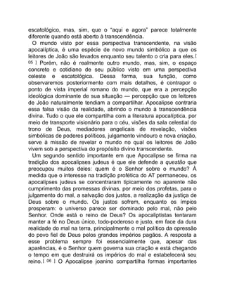 escatológico, mas, sim, que o “aqui e agora” parece totalmente
diferente quando está aberto à transcendência.
O mundo visto por essa perspectiva transcendente, na visão
apocalíptica, é uma espécie de novo mundo simbólico a que os
leitores de João são levados enquanto seu talento o cria para eles.[
05 ] Porém, não é realmente outro mundo, mas, sim, o espaço
concreto e cotidiano de seu público visto em uma perspectiva
celeste e escatológica. Dessa forma, sua função, como
observaremos posteriormente com mais detalhes, é contrapor o
ponto de vista imperial romano do mundo, que era a percepção
ideológica dominante de sua situação — percepção que os leitores
de João naturalmente tendiam a compartilhar. Apocalipse contraria
essa falsa visão da realidade, abrindo o mundo à transcendência
divina. Tudo o que ele compartilha com a literatura apocalíptica, por
meio de transporte visionário para o céu, visões da sala celestial do
trono de Deus, mediadores angelicais de revelação, visões
simbólicas de poderes políticos, julgamento vindouro e nova criação,
serve à missão de revelar o mundo no qual os leitores de João
vivem sob a perspectiva do propósito divino transcendente.
Um segundo sentido importante em que Apocalipse se firma na
tradição dos apocalipses judeus é que ele defende a questão que
preocupou muitos deles: quem é o Senhor sobre o mundo? À
medida que o interesse na tradição profética do AT permaneceu, os
apocalipses judeus se concentraram tipicamente no aparente não
cumprimento das promessas divinas, por meio dos profetas, para o
julgamento do mal, a salvação dos justos, a realização da justiça de
Deus sobre o mundo. Os justos sofrem, enquanto os ímpios
prosperam: o universo parece ser dominado pelo mal, não pelo
Senhor. Onde está o reino de Deus? Os apocaliptistas tentaram
manter a fé no Deus único, todo-poderoso e justo, em face da dura
realidade do mal na terra, principalmente o mal político da opressão
do povo fiel de Deus pelos grandes impérios pagãos. A resposta a
esse problema sempre foi essencialmente que, apesar das
aparências, é o Senhor quem governa sua criação e está chegando
o tempo em que destruirá os impérios do mal e estabelecerá seu
reino.[ 06 ] O Apocalipse joanino compartilha formas importantes
 