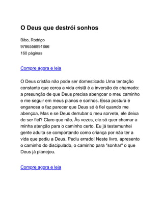 O Deus que destrói sonhos
Bibo, Rodrigo
9786556891866
160 páginas
Compre agora e leia
O Deus cristão não pode ser domesticado Uma tentação
constante que cerca a vida cristã é a inversão do chamado:
a presunção de que Deus precisa abençoar o meu caminho
e me seguir em meus planos e sonhos. Essa postura é
enganosa e faz parecer que Deus só é fiel quando me
abençoa. Mas e se Deus derrubar o meu sorvete, ele deixa
de ser fiel? Claro que não. Às vezes, ele só quer chamar a
minha atenção para o caminho certo. Eu já testemunhei
gente adulta se comportando como criança por não ter a
vida que pediu a Deus. Pediu errado! Neste livro, apresento
o caminho do discipulado, o caminho para "sonhar" o que
Deus já planejou.
Compre agora e leia
 