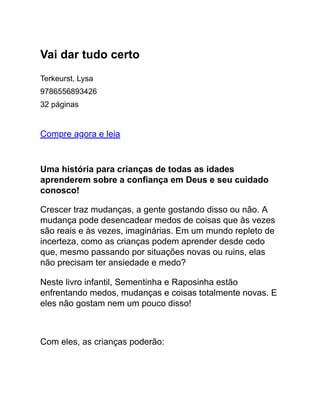 Vai dar tudo certo
Terkeurst, Lysa
9786556893426
32 páginas
Compre agora e leia
Uma história para crianças de todas as idades
aprenderem sobre a confiança em Deus e seu cuidado
conosco!
Crescer traz mudanças, a gente gostando disso ou não. A
mudança pode desencadear medos de coisas que às vezes
são reais e às vezes, imaginárias. Em um mundo repleto de
incerteza, como as crianças podem aprender desde cedo
que, mesmo passando por situações novas ou ruins, elas
não precisam ter ansiedade e medo?
Neste livro infantil, Sementinha e Raposinha estão
enfrentando medos, mudanças e coisas totalmente novas. E
eles não gostam nem um pouco disso!
Com eles, as crianças poderão:
 