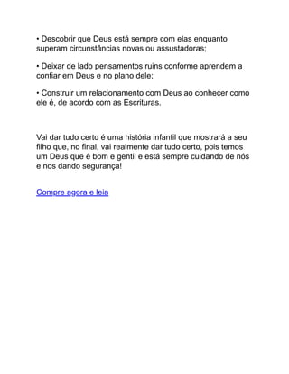 • Descobrir que Deus está sempre com elas enquanto
superam circunstâncias novas ou assustadoras;
• Deixar de lado pensamentos ruins conforme aprendem a
confiar em Deus e no plano dele;
• Construir um relacionamento com Deus ao conhecer como
ele é, de acordo com as Escrituras.
Vai dar tudo certo é uma história infantil que mostrará a seu
filho que, no final, vai realmente dar tudo certo, pois temos
um Deus que é bom e gentil e está sempre cuidando de nós
e nos dando segurança!
Compre agora e leia
 