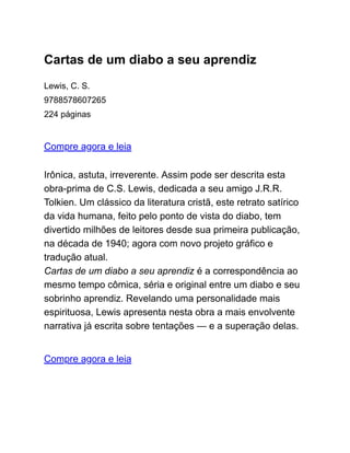 Cartas de um diabo a seu aprendiz
Lewis, C. S.
9788578607265
224 páginas
Compre agora e leia
Irônica, astuta, irreverente. Assim pode ser descrita esta
obra-prima de C.S. Lewis, dedicada a seu amigo J.R.R.
Tolkien. Um clássico da literatura cristã, este retrato satírico
da vida humana, feito pelo ponto de vista do diabo, tem
divertido milhões de leitores desde sua primeira publicação,
na década de 1940; agora com novo projeto gráfico e
tradução atual.
Cartas de um diabo a seu aprendiz é a correspondência ao
mesmo tempo cômica, séria e original entre um diabo e seu
sobrinho aprendiz. Revelando uma personalidade mais
espirituosa, Lewis apresenta nesta obra a mais envolvente
narrativa já escrita sobre tentações — e a superação delas.
Compre agora e leia
 