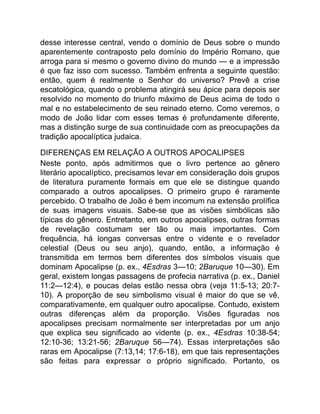 desse interesse central, vendo o domínio de Deus sobre o mundo
aparentemente contraposto pelo domínio do Império Romano, que
arroga para si mesmo o governo divino do mundo — e a impressão
é que faz isso com sucesso. Também enfrenta a seguinte questão:
então, quem é realmente o Senhor do universo? Prevê a crise
escatológica, quando o problema atingirá seu ápice para depois ser
resolvido no momento do triunfo máximo de Deus acima de todo o
mal e no estabelecimento de seu reinado eterno. Como veremos, o
modo de João lidar com esses temas é profundamente diferente,
mas a distinção surge de sua continuidade com as preocupações da
tradição apocalíptica judaica.
DIFERENÇAS EM RELAÇÃO A OUTROS APOCALIPSES
Neste ponto, após admitirmos que o livro pertence ao gênero
literário apocalíptico, precisamos levar em consideração dois grupos
de literatura puramente formais em que ele se distingue quando
comparado a outros apocalipses. O primeiro grupo é raramente
percebido. O trabalho de João é bem incomum na extensão prolífica
de suas imagens visuais. Sabe-se que as visões simbólicas são
típicas do gênero. Entretanto, em outros apocalipses, outras formas
de revelação costumam ser tão ou mais importantes. Com
frequência, há longas conversas entre o vidente e o revelador
celestial (Deus ou seu anjo), quando, então, a informação é
transmitida em termos bem diferentes dos símbolos visuais que
dominam Apocalipse (p. ex., 4Esdras 3—10; 2Baruque 10—30). Em
geral, existem longas passagens de profecia narrativa (p. ex., Daniel
11:2—12:4), e poucas delas estão nessa obra (veja 11:5-13; 20:7-
10). A proporção de seu simbolismo visual é maior do que se vê,
comparativamente, em qualquer outro apocalipse. Contudo, existem
outras diferenças além da proporção. Visões figuradas nos
apocalipses precisam normalmente ser interpretadas por um anjo
que explica seu significado ao vidente (p. ex., 4Esdras 10:38-54;
12:10-36; 13:21-56; 2Baruque 56—74). Essas interpretações são
raras em Apocalipse (7:13,14; 17:6-18), em que tais representações
são feitas para expressar o próprio significado. Portanto, os
 