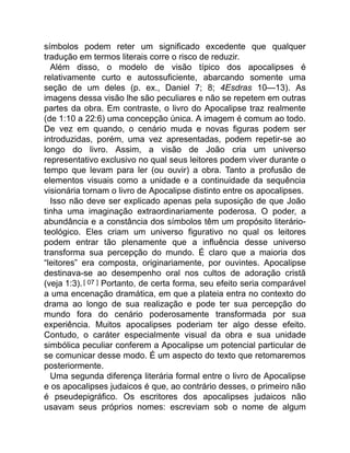 símbolos podem reter um significado excedente que qualquer
tradução em termos literais corre o risco de reduzir.
Além disso, o modelo de visão típico dos apocalipses é
relativamente curto e autossuficiente, abarcando somente uma
seção de um deles (p. ex., Daniel 7; 8; 4Esdras 10—13). As
imagens dessa visão lhe são peculiares e não se repetem em outras
partes da obra. Em contraste, o livro do Apocalipse traz realmente
(de 1:10 a 22:6) uma concepção única. A imagem é comum ao todo.
De vez em quando, o cenário muda e novas figuras podem ser
introduzidas, porém, uma vez apresentadas, podem repetir-se ao
longo do livro. Assim, a visão de João cria um universo
representativo exclusivo no qual seus leitores podem viver durante o
tempo que levam para ler (ou ouvir) a obra. Tanto a profusão de
elementos visuais como a unidade e a continuidade da sequência
visionária tornam o livro de Apocalipse distinto entre os apocalipses.
Isso não deve ser explicado apenas pela suposição de que João
tinha uma imaginação extraordinariamente poderosa. O poder, a
abundância e a constância dos símbolos têm um propósito literário-
teológico. Eles criam um universo figurativo no qual os leitores
podem entrar tão plenamente que a influência desse universo
transforma sua percepção do mundo. É claro que a maioria dos
“leitores” era composta, originariamente, por ouvintes. Apocalipse
destinava-se ao desempenho oral nos cultos de adoração cristã
(veja 1:3).[ 07 ] Portanto, de certa forma, seu efeito seria comparável
a uma encenação dramática, em que a plateia entra no contexto do
drama ao longo de sua realização e pode ter sua percepção do
mundo fora do cenário poderosamente transformada por sua
experiência. Muitos apocalipses poderiam ter algo desse efeito.
Contudo, o caráter especialmente visual da obra e sua unidade
simbólica peculiar conferem a Apocalipse um potencial particular de
se comunicar desse modo. É um aspecto do texto que retomaremos
posteriormente.
Uma segunda diferença literária formal entre o livro de Apocalipse
e os apocalipses judaicos é que, ao contrário desses, o primeiro não
é pseudepigráfico. Os escritores dos apocalipses judaicos não
usavam seus próprios nomes: escreviam sob o nome de algum
 