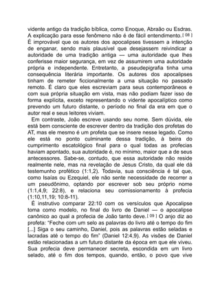 vidente antigo da tradição bíblica, como Enoque, Abraão ou Esdras.
A explicação para esse fenômeno não é de fácil entendimento.[ 08 ]
É improvável que os autores dos apocalipses tivessem a intenção
de enganar, sendo mais plausível que desejassem reivindicar a
autoridade de uma tradição antiga — uma autoridade que lhes
conferisse maior segurança, em vez de assumirem uma autoridade
própria e independente. Entretanto, a pseudepigrafia tinha uma
consequência literária importante. Os autores dos apocalipses
tinham de remeter ficcionalmente a uma situação no passado
remoto. É claro que eles escreviam para seus contemporâneos e
com sua própria situação em vista, mas não podiam fazer isso de
forma explícita, exceto representando o vidente apocalíptico como
prevendo um futuro distante, o período no final da era em que o
autor real e seus leitores viviam.
Em contraste, João escreve usando seu nome. Sem dúvida, ele
está bem consciente de escrever dentro da tradição dos profetas do
AT, mas ele mesmo é um profeta que se insere nesse legado. Como
ele está no ponto culminante dessa tradição, à beira do
cumprimento escatológico final para o qual todas as profecias
haviam apontado, sua autoridade é, no mínimo, maior que a de seus
antecessores. Sabe-se, contudo, que essa autoridade não reside
realmente nele, mas na revelação de Jesus Cristo, da qual ele dá
testemunho profético (1:1,2). Todavia, sua consciência é tal que,
como Isaías ou Ezequiel, ele não sente necessidade de recorrer a
um pseudônimo, optando por escrever sob seu próprio nome
(1:1,4,9; 22:8), e relaciona seu comissionamento à profecia
(1:10,11,19; 10:8-11).
É instrutivo comparar 22:10 com os versículos que Apocalipse
toma como modelo, no final do livro de Daniel — o apocalipse
canônico ao qual a profecia de João tanto deve.[ 09 ] O anjo diz ao
profeta: “Feche com um selo as palavras do livro até o tempo do fim
[...] Siga o seu caminho, Daniel, pois as palavras estão seladas e
lacradas até o tempo do fim” (Daniel 12:4,9). As visões de Daniel
estão relacionadas a um futuro distante da época em que ele viveu.
Sua profecia deve permanecer secreta, escondida em um livro
selado, até o fim dos tempos, quando, então, o povo que vive
 