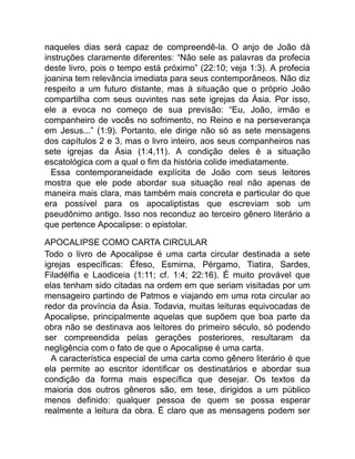 naqueles dias será capaz de compreendê-la. O anjo de João dá
instruções claramente diferentes: “Não sele as palavras da profecia
deste livro, pois o tempo está próximo” (22:10; veja 1:3). A profecia
joanina tem relevância imediata para seus contemporâneos. Não diz
respeito a um futuro distante, mas à situação que o próprio João
compartilha com seus ouvintes nas sete igrejas da Ásia. Por isso,
ele a evoca no começo de sua previsão: “Eu, João, irmão e
companheiro de vocês no sofrimento, no Reino e na perseverança
em Jesus...” (1:9). Portanto, ele dirige não só as sete mensagens
dos capítulos 2 e 3, mas o livro inteiro, aos seus companheiros nas
sete igrejas da Ásia (1:4,11). A condição deles é a situação
escatológica com a qual o fim da história colide imediatamente.
Essa contemporaneidade explícita de João com seus leitores
mostra que ele pode abordar sua situação real não apenas de
maneira mais clara, mas também mais concreta e particular do que
era possível para os apocaliptistas que escreviam sob um
pseudônimo antigo. Isso nos reconduz ao terceiro gênero literário a
que pertence Apocalipse: o epistolar.
APOCALIPSE COMO CARTA CIRCULAR
Todo o livro de Apocalipse é uma carta circular destinada a sete
igrejas específicas: Éfeso, Esmirna, Pérgamo, Tiatira, Sardes,
Filadélfia e Laodiceia (1:11; cf. 1:4; 22:16). É muito provável que
elas tenham sido citadas na ordem em que seriam visitadas por um
mensageiro partindo de Patmos e viajando em uma rota circular ao
redor da província da Ásia. Todavia, muitas leituras equivocadas de
Apocalipse, principalmente aquelas que supõem que boa parte da
obra não se destinava aos leitores do primeiro século, só podendo
ser compreendida pelas gerações posteriores, resultaram da
negligência com o fato de que o Apocalipse é uma carta.
A característica especial de uma carta como gênero literário é que
ela permite ao escritor identificar os destinatários e abordar sua
condição da forma mais específica que desejar. Os textos da
maioria dos outros gêneros são, em tese, dirigidos a um público
menos definido: qualquer pessoa de quem se possa esperar
realmente a leitura da obra. É claro que as mensagens podem ser
 