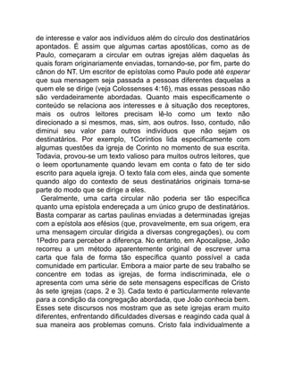 de interesse e valor aos indivíduos além do círculo dos destinatários
apontados. É assim que algumas cartas apostólicas, como as de
Paulo, começaram a circular em outras igrejas além daquelas às
quais foram originariamente enviadas, tornando-se, por fim, parte do
cânon do NT. Um escritor de epístolas como Paulo pode até esperar
que sua mensagem seja passada a pessoas diferentes daquelas a
quem ele se dirige (veja Colossenses 4:16), mas essas pessoas não
são verdadeiramente abordadas. Quanto mais especificamente o
conteúdo se relaciona aos interesses e à situação dos receptores,
mais os outros leitores precisam lê-lo como um texto não
direcionado a si mesmos, mas, sim, aos outros. Isso, contudo, não
diminui seu valor para outros indivíduos que não sejam os
destinatários. Por exemplo, 1Coríntios lida especificamente com
algumas questões da igreja de Corinto no momento de sua escrita.
Todavia, provou-se um texto valioso para muitos outros leitores, que
o leem oportunamente quando levam em conta o fato de ter sido
escrito para aquela igreja. O texto fala com eles, ainda que somente
quando algo do contexto de seus destinatários originais torna-se
parte do modo que se dirige a eles.
Geralmente, uma carta circular não poderia ser tão específica
quanto uma epístola endereçada a um único grupo de destinatários.
Basta comparar as cartas paulinas enviadas a determinadas igrejas
com a epístola aos efésios (que, provavelmente, em sua origem, era
uma mensagem circular dirigida a diversas congregações), ou com
1Pedro para perceber a diferença. No entanto, em Apocalipse, João
recorreu a um método aparentemente original de escrever uma
carta que fala de forma tão específica quanto possível a cada
comunidade em particular. Embora a maior parte de seu trabalho se
concentre em todas as igrejas, de forma indiscriminada, ele o
apresenta com uma série de sete mensagens específicas de Cristo
às sete igrejas (caps. 2 e 3). Cada texto é particularmente relevante
para a condição da congregação abordada, que João conhecia bem.
Esses sete discursos nos mostram que as sete igrejas eram muito
diferentes, enfrentando dificuldades diversas e reagindo cada qual à
sua maneira aos problemas comuns. Cristo fala individualmente a
 