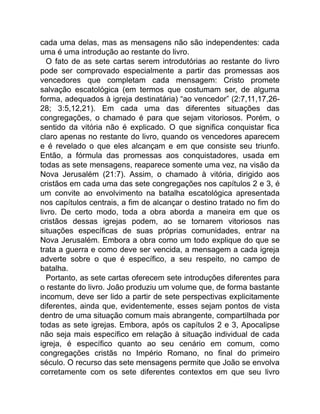 cada uma delas, mas as mensagens não são independentes: cada
uma é uma introdução ao restante do livro.
O fato de as sete cartas serem introdutórias ao restante do livro
pode ser comprovado especialmente a partir das promessas aos
vencedores que completam cada mensagem: Cristo promete
salvação escatológica (em termos que costumam ser, de alguma
forma, adequados à igreja destinatária) “ao vencedor” (2:7,11,17,26-
28; 3:5,12,21). Em cada uma das diferentes situações das
congregações, o chamado é para que sejam vitoriosos. Porém, o
sentido da vitória não é explicado. O que significa conquistar fica
claro apenas no restante do livro, quando os vencedores aparecem
e é revelado o que eles alcançam e em que consiste seu triunfo.
Então, a fórmula das promessas aos conquistadores, usada em
todas as sete mensagens, reaparece somente uma vez, na visão da
Nova Jerusalém (21:7). Assim, o chamado à vitória, dirigido aos
cristãos em cada uma das sete congregações nos capítulos 2 e 3, é
um convite ao envolvimento na batalha escatológica apresentada
nos capítulos centrais, a fim de alcançar o destino tratado no fim do
livro. De certo modo, toda a obra aborda a maneira em que os
cristãos dessas igrejas podem, ao se tornarem vitoriosos nas
situações específicas de suas próprias comunidades, entrar na
Nova Jerusalém. Embora a obra como um todo explique do que se
trata a guerra e como deve ser vencida, a mensagem a cada igreja
adverte sobre o que é específico, a seu respeito, no campo de
batalha.
Portanto, as sete cartas oferecem sete introduções diferentes para
o restante do livro. João produziu um volume que, de forma bastante
incomum, deve ser lido a partir de sete perspectivas explicitamente
diferentes, ainda que, evidentemente, esses sejam pontos de vista
dentro de uma situação comum mais abrangente, compartilhada por
todas as sete igrejas. Embora, após os capítulos 2 e 3, Apocalipse
não seja mais específico em relação à situação individual de cada
igreja, é específico quanto ao seu cenário em comum, como
congregações cristãs no Império Romano, no final do primeiro
século. O recurso das sete mensagens permite que João se envolva
corretamente com os sete diferentes contextos em que seu livro
 