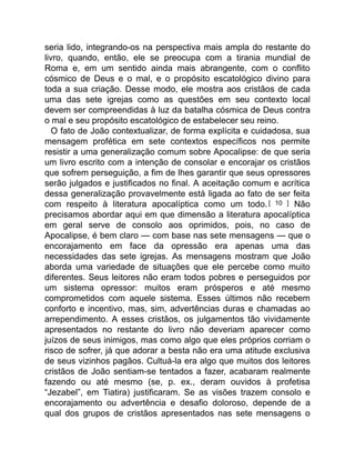 seria lido, integrando-os na perspectiva mais ampla do restante do
livro, quando, então, ele se preocupa com a tirania mundial de
Roma e, em um sentido ainda mais abrangente, com o conflito
cósmico de Deus e o mal, e o propósito escatológico divino para
toda a sua criação. Desse modo, ele mostra aos cristãos de cada
uma das sete igrejas como as questões em seu contexto local
devem ser compreendidas à luz da batalha cósmica de Deus contra
o mal e seu propósito escatológico de estabelecer seu reino.
O fato de João contextualizar, de forma explícita e cuidadosa, sua
mensagem profética em sete contextos específicos nos permite
resistir a uma generalização comum sobre Apocalipse: de que seria
um livro escrito com a intenção de consolar e encorajar os cristãos
que sofrem perseguição, a fim de lhes garantir que seus opressores
serão julgados e justificados no final. A aceitação comum e acrítica
dessa generalização provavelmente está ligada ao fato de ser feita
com respeito à literatura apocalíptica como um todo.[ 10 ] Não
precisamos abordar aqui em que dimensão a literatura apocalíptica
em geral serve de consolo aos oprimidos, pois, no caso de
Apocalipse, é bem claro — com base nas sete mensagens — que o
encorajamento em face da opressão era apenas uma das
necessidades das sete igrejas. As mensagens mostram que João
aborda uma variedade de situações que ele percebe como muito
diferentes. Seus leitores não eram todos pobres e perseguidos por
um sistema opressor: muitos eram prósperos e até mesmo
comprometidos com aquele sistema. Esses últimos não recebem
conforto e incentivo, mas, sim, advertências duras e chamadas ao
arrependimento. A esses cristãos, os julgamentos tão vividamente
apresentados no restante do livro não deveriam aparecer como
juízos de seus inimigos, mas como algo que eles próprios corriam o
risco de sofrer, já que adorar a besta não era uma atitude exclusiva
de seus vizinhos pagãos. Cultuá-la era algo que muitos dos leitores
cristãos de João sentiam-se tentados a fazer, acabaram realmente
fazendo ou até mesmo (se, p. ex., deram ouvidos à profetisa
“Jezabel”, em Tiatira) justificaram. Se as visões trazem consolo e
encorajamento ou advertência e desafio doloroso, depende de a
qual dos grupos de cristãos apresentados nas sete mensagens o
 