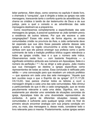 leitor pertence. Além disso, como veremos no capítulo 4 deste livro,
o chamado à “conquista”, que é dirigido a todas as igrejas nas sete
mensagens, transcende tanto o conforto quanto às advertências. Ele
chama os cristãos à tarefa de dar testemunho de Deus e de sua
justiça, para a qual o consolo e as advertências das sete
mensagens destinam-se a prepará-los.
Como reconhecemos completamente a especificidade das sete
mensagens às igrejas, é possível questionar se João também previu
a existência de outros leitores. Por que ele escreve a sete
congregações? Essas não eram, de forma alguma, as únicas
comunidades cristãs na província da Ásia, e João certamente deve
ter esperado que sua obra fosse passada adiante dessas sete
igrejas a outras na região circunvizinha e ainda mais longe. A
certeza com que ele parece enxergar sua profecia como o ponto
culminante de toda a tradição profética bíblica sugere relevância a
todas as igrejas cristãs. Isso é o que o número sete indica.
Observaremos neste livro — com bastante frequência — o
significado simbólico atribuído aos números em Apocalipse. Sete é o
número da perfeição.[ 11 ] Ao se dirigir a sete grupos, João mostra
que sua mensagem se destina a igrejas específicas como
representantes de todas as outras. Essa conclusão é ratificada pelo
refrão — uma convocação para que recebam um oráculo profético
— que aparece em cada uma das sete mensagens: “Aquele que
tem ouvidos ouça o que o Espírito diz às igrejas” (2:7,11,17,29;
3:6,13,22). Isso parece chamar todos os leitores a ouvir a
mensagem dirigida a cada uma das sete comunidades. Não diminui
a particularidade do que é dito a cada congregação, que se revela
peculiarmente relevante a cada uma delas. Significa, sim, que,
exatamente por abordar uma variedade de situações concretas da
igreja, Apocalipse trata de uma diversidade representativa de
contextos. A gama de diferentes situações nessas sete
comunidades é suficiente para qualquer igreja cristã no final do
primeiro século encontrar analogia com sua própria condição em
uma, ou mais, das mensagens e, desse modo, considerar todo o
livro relevante para si mesma. Posteriormente, outras igrejas seriam
 