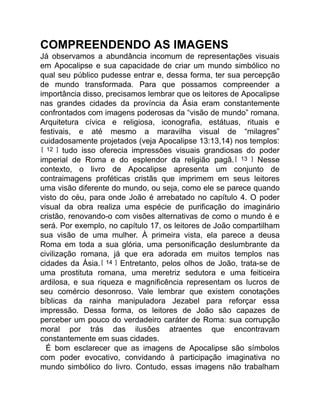 COMPREENDENDO AS IMAGENS
Já observamos a abundância incomum de representações visuais
em Apocalipse e sua capacidade de criar um mundo simbólico no
qual seu público pudesse entrar e, dessa forma, ter sua percepção
de mundo transformada. Para que possamos compreender a
importância disso, precisamos lembrar que os leitores de Apocalipse
nas grandes cidades da província da Ásia eram constantemente
confrontados com imagens poderosas da “visão de mundo” romana.
Arquitetura cívica e religiosa, iconografia, estátuas, rituais e
festivais, e até mesmo a maravilha visual de “milagres”
cuidadosamente projetados (veja Apocalipse 13:13,14) nos templos:
[ 12 ] tudo isso oferecia impressões visuais grandiosas do poder
imperial de Roma e do esplendor da religião pagã.[ 13 ] Nesse
contexto, o livro de Apocalipse apresenta um conjunto de
contraimagens proféticas cristãs que imprimem em seus leitores
uma visão diferente do mundo, ou seja, como ele se parece quando
visto do céu, para onde João é arrebatado no capítulo 4. O poder
visual da obra realiza uma espécie de purificação do imaginário
cristão, renovando-o com visões alternativas de como o mundo é e
será. Por exemplo, no capítulo 17, os leitores de João compartilham
sua visão de uma mulher. À primeira vista, ela parece a deusa
Roma em toda a sua glória, uma personificação deslumbrante da
civilização romana, já que era adorada em muitos templos nas
cidades da Ásia.[ 14 ] Entretanto, pelos olhos de João, trata-se de
uma prostituta romana, uma meretriz sedutora e uma feiticeira
ardilosa, e sua riqueza e magnificência representam os lucros de
seu comércio desonroso. Vale lembrar que existem conotações
bíblicas da rainha manipuladora Jezabel para reforçar essa
impressão. Dessa forma, os leitores de João são capazes de
perceber um pouco do verdadeiro caráter de Roma: sua corrupção
moral por trás das ilusões atraentes que encontravam
constantemente em suas cidades.
É bom esclarecer que as imagens de Apocalipse são símbolos
com poder evocativo, convidando à participação imaginativa no
mundo simbólico do livro. Contudo, essas imagens não trabalham
 