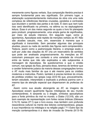 meramente como figuras verbais. Sua composição literária precisa é
sempre fundamental para seu significado. Em primeiro lugar, a
elaboração surpreendentemente meticulosa da obra cria uma rede
complexa de referências literárias cruzadas, paralelos e contrastes
que elucidam o sentido das partes e do todo. É claro que nem tudo
isso será identificado na primeira, na sétima ou na septuagésima
leitura. Esse é um dos meios segundo os quais o livro foi planejado
para produzir, progressivamente, uma ampla gama de significados,
por meio de estudo intensivo. Em segundo lugar, como já
apontamos, Apocalipse está repleto de menções verbais ao AT. Não
são alusões casuais, mas, sim, essenciais à maneira que o
significado é transmitido. Sem perceber algumas das principais
alusões, pouco ou nada do sentido das figuras será compreendido.
Todavia, assim como a padronização literária, o emprego exato e
sutil por João das citações do AT cria um reservatório de sentidos
que pode ser analisado progressivamente. As menções ao AT
costumam pressupor seu contexto e uma variedade de vínculos
entre os textos que não são explicados e são subjacentes à
mensagem de Apocalipse. Se questionarmos o que o cristão
comum, nas igrejas da Ásia, pensaria disso, teremos de lembrar que
o caráter fortemente judaico da maioria dessas congregações tornou
o AT muito mais familiar do que é até mesmo para os cristãos
modernos e instruídos. Porém, também é preciso lembrar do círculo
de profetas cristãos nas igrejas (veja 22:9,16) que, provavelmente,
teriam estudado, interpretado e explicado a profecia joanina com o
mesmo tipo de atenção especial que dispensaram às profecias do
AT.
Assim como sua alusão abrangente ao AT, as imagens de
Apocalipse ecoam igualmente figuras mitológicas de seu mundo
contemporâneo. A serpente ou o dragão, símbolos apocalípticos
para a fonte primitiva do mal no mundo, o Diabo (12:3-9), são um
bom exemplo de representação com fortes raízes bíblicas (Gênesis
3:14,15; Isaías 27:1) que o livro evoca, mas também com profunda
ressonância cultural na mente dos leitores contemporâneos, graças
à sua importância na mitologia e na religião pagã.[ 15 ] Outro tipo de
menção contemporânea é a ideia de invasão do Oriente (9:13-19;
 