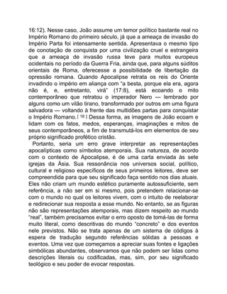 16:12). Nesse caso, João assume um temor político bastante real no
Império Romano do primeiro século, já que a ameaça de invasão do
Império Parta foi intensamente sentida. Apresentava o mesmo tipo
de conotação de conquista por uma civilização cruel e estrangeira
que a ameaça de invasão russa teve para muitos europeus
ocidentais no período da Guerra Fria, ainda que, para alguns súditos
orientais de Roma, oferecesse a possibilidade de libertação da
opressão romana. Quando Apocalipse retrata os reis do Oriente
invadindo o império em aliança com “a besta, porque ela era, agora
não é, e, entretanto, virá” (17:8), está ecoando o mito
contemporâneo que retratou o imperador Nero — lembrado por
alguns como um vilão tirano, transformado por outros em uma figura
salvadora — voltando à frente das multidões partas para conquistar
o Império Romano. [ 16 ] Dessa forma, as imagens de João ecoam e
lidam com os fatos, medos, esperanças, imaginações e mitos de
seus contemporâneos, a fim de transmutá-los em elementos de seu
próprio significado profético cristão.
Portanto, seria um erro grave interpretar as representações
apocalípticas como símbolos atemporais. Sua natureza, de acordo
com o contexto de Apocalipse, é de uma carta enviada às sete
igrejas da Ásia. Sua ressonância nos universos social, político,
cultural e religioso específicos de seus primeiros leitores, deve ser
compreendida para que seu significado faça sentido nos dias atuais.
Eles não criam um mundo estético puramente autossuficiente, sem
referência, a não ser em si mesmo, pois pretendem relacionar-se
com o mundo no qual os leitores vivem, com o intuito de reelaborar
e redirecionar sua resposta a esse mundo. No entanto, se as figuras
não são representações atemporais, mas dizem respeito ao mundo
“real”, também precisamos evitar o erro oposto de tomá-las de forma
muito literal, como descritivas do mundo “concreto” e dos eventos
nele previstos. Não se trata apenas de um sistema de códigos à
espera de tradução segundo referências sólidas a pessoas e
eventos. Uma vez que começamos a apreciar suas fontes e ligações
simbólicas abundantes, observamos que não podem ser lidas como
descrições literais ou codificadas, mas, sim, por seu significado
teológico e seu poder de evocar respostas.
 