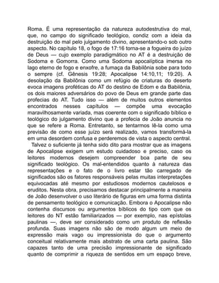 Roma. É uma representação da natureza autodestrutiva do mal,
que, no campo do significado teológico, condiz com a ideia da
destruição do mal pelo julgamento divino, apresentando-o sob outro
aspecto. No capítulo 18, o fogo de 17:16 torna-se a fogueira do juízo
de Deus — cujo exemplo paradigmático no AT é a destruição de
Sodoma e Gomorra. Como uma Sodoma apocalíptica imersa no
lago eterno de fogo e enxofre, a fumaça da Babilônia sobe para todo
o sempre (cf. Gênesis 19:28; Apocalipse 14:10,11; 19:20). A
desolação da Babilônia como um refúgio de criaturas do deserto
evoca imagens proféticas do AT do destino de Edom e da Babilônia,
os dois maiores adversários do povo de Deus em grande parte das
profecias do AT. Tudo isso — além de muitos outros elementos
encontrados nesses capítulos — compõe uma evocação
maravilhosamente variada, mas coerente com o significado bíblico e
teológico do julgamento divino que a profecia de João anuncia no
que se refere a Roma. Entretanto, se tentarmos lê-la como uma
previsão de como esse juízo será realizado, vamos transformá-la
em uma desordem confusa e perderemos de vista o aspecto central.
Talvez o suficiente já tenha sido dito para mostrar que as imagens
de Apocalipse exigem um estudo cuidadoso e preciso, caso os
leitores modernos desejem compreender boa parte de seu
significado teológico. Os mal-entendidos quanto à natureza das
representações e o fato de o livro estar tão carregado de
significados são os fatores responsáveis pelas muitas interpretações
equivocadas até mesmo por estudiosos modernos cautelosos e
eruditos. Nesta obra, precisamos destacar principalmente a maneira
de João desenvolver o uso literário de figuras em uma forma distinta
de pensamento teológico e comunicação. Embora o Apocalipse não
contenha discursos ou argumentos bíblicos do tipo com que os
leitores do NT estão familiarizados — por exemplo, nas epístolas
paulinas —, deve ser considerado como um produto de reflexão
profunda. Suas imagens não são de modo algum um meio de
expressão mais vago ou impressionista do que o argumento
conceitual relativamente mais abstrato de uma carta paulina. São
capazes tanto de uma precisão impressionante de significado
quanto de comprimir a riqueza de sentidos em um espaço breve,
 