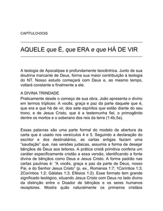 CAPÍTULO•DOIS
AQUELE que É, que ERA e que HÁ DE VIR
A teologia de Apocalipse é profundamente teocêntrica. Junto de sua
doutrina marcante de Deus, forma sua maior contribuição à teologia
do NT. Nosso estudo começará com Deus e, ao mesmo tempo,
voltará constante e finalmente a ele.
A DIVINA TRINDADE
Praticamente desde o começo de sua obra, João apresenta o divino
em termos tríplices: A vocês, graça e paz da parte daquele que é,
que era e que há de vir, dos sete espíritos que estão diante do seu
trono, e de Jesus Cristo, que é a testemunha fiel, o primogênito
dentre os mortos e o soberano dos reis da terra (1:4b,5a).
Essas palavras são uma parte formal do modelo de abertura da
carta que é usado nos versículos 4 e 5. Seguindo a declaração do
escritor e dos destinatários, as cartas antigas faziam uma
“saudação” que, nas versões judaicas, assumia a forma de desejar
bênçãos de Deus aos leitores. A prática cristã primitiva conferia um
caráter especificamente cristão a essa versão, identificando a fonte
divina de bênçãos como Deus e Jesus Cristo. A forma padrão nas
cartas paulinas é: “A vocês, graça e paz da parte de Deus, nosso
Pai, e do Senhor Jesus Cristo” (p. ex., Romanos 1:7; 1Coríntios 1:3;
2Coríntios 1:2; Gálatas 1:3; Efésios 1:2). Esse formato tem grande
significado teológico, situando Jesus Cristo com Deus no lado divino
da distinção entre o Doador de bênçãos e os seres humanos
receptores. Mostra quão naturalmente os primeiros cristãos
 
