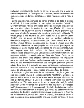 incluíram implicitamente Cristo no divino, já que ele era a fonte da
salvação que vem de Deus para os humanos, embora não tivessem
como explicar, em termos ontológicos, essa relação entre o Pai e o
Filho.
Entre as primeiras aberturas de cartas cristãs, a de João é a única
a atribuir à forma padrão de saudação um caráter “trinitário”.
Existem fórmulas “trinas” em outras partes da literatura cristã antiga,
até em introduções de cartas (p. ex., em 1Pedro 1:2), mas a
construção da saudação joanina é singular. É muito provável que
seja sua adaptação pessoal da estrutura geralmente utilizada: “A
vocês, graça e paz da parte de Deus, nosso Pai, e do Senhor Jesus
Cristo”. Isso se apoia no fato de que ele também adapta os
elementos originais, substituindo-os por “Deus, nosso Pai” e “o
Senhor Jesus Cristo”, designações de Deus e Jesus que são
totalmente diferentes de seu próprio uso em outras passagens de
Apocalipse. Como muitos outros detalhes no livro confirmarão, tudo
isso sugere que João refletiu, de forma criativa, sobre a
compreensão cristã do divino. Longe de assumir irrefletidamente as
maneiras cristãs convencionais de falar de Deus, Cristo e do
Espírito, ele criou suas próprias formas exclusivas de linguagem
para se referir ao Senhor, evidentemente não de novo, mas por
meio do uso inovador dos recursos das tradições judaica e judaico-
cristã. Seu livro é o produto de uma consciência profundamente
reflexiva em Deus. Qualquer relato de sua teologia deve priorizar —
como, de fato, prioriza — seus modos únicos de falar do divino.
A variação original de João da saudação em 1:4b,5a sugere que
sua concepção divina é conscientemente “trinitária”. Coloquei a
palavra entre aspas somente para nos alertar de que, obviamente,
não podemos atribuir a João o conceito particular da doutrina
patrística da Trindade, que se tornou a regra da tradição cristã
posterior. Como veremos nos próximos dois capítulos, o interesse
teológico que concede à compreensão de João do divino um caráter
trino é fundamentalmente o mesmo que levou ao desenvolvimento
patrístico da doutrina trinitária: incluir Jesus, assim como o Espírito,
na fé monoteísta judaica em Deus. Contudo, precisamos analisar
sua resposta a essa preocupação em seu próprio contexto. É claro
 