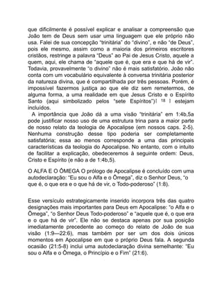 que dificilmente é possível explicar e analisar a compreensão que
João tem de Deus sem usar uma linguagem que ele próprio não
usa. Falei de sua concepção “trinitária” do “divino”, e não “de Deus”,
pois ele mesmo, assim como a maioria dos primeiros escritores
cristãos, restringe a palavra “Deus” ao Pai de Jesus Cristo, aquele a
quem, aqui, ele chama de “aquele que é, que era e que há de vir”.
Todavia, provavelmente “o divino” não é mais satisfatório. João não
conta com um vocabulário equivalente à conversa trinitária posterior
da natureza divina, que é compartilhada por três pessoas. Porém, é
impossível fazermos justiça ao que ele diz sem remetermos, de
alguma forma, a uma realidade em que Jesus Cristo e o Espírito
Santo (aqui simbolizado pelos “sete Espíritos”)[ 18 ] estejam
incluídos.
A importância que João dá a uma visão “trinitária” em 1:4b,5a
pode justificar nosso uso de uma estrutura trina para a maior parte
de nosso relato da teologia de Apocalipse (em nossos caps. 2-5).
Nenhuma construção desse tipo poderia ser completamente
satisfatória; essa ao menos corresponde a uma das principais
características da teologia do Apocalipse. No entanto, com o intuito
de facilitar a explicação, obedeceremos à seguinte ordem: Deus,
Cristo e Espírito (e não a de 1:4b,5).
O ALFA E O ÔMEGA O prólogo de Apocalipse é concluído com uma
autodeclaração: “Eu sou o Alfa e o Ômega”, diz o Senhor Deus, “o
que é, o que era e o que há de vir, o Todo-poderoso” (1:8).
Esse versículo estrategicamente inserido incorpora três das quatro
designações mais importantes para Deus em Apocalipse: “o Alfa e o
Ômega”, “o Senhor Deus Todo-poderoso” e “aquele que é, o que era
e o que há de vir”. Ele não se destaca apenas por sua posição
imediatamente precedente ao começo do relato de João de sua
visão (1:9—22:6), mas também por ser um dos dois únicos
momentos em Apocalipse em que o próprio Deus fala. A segunda
ocasião (21:5-8) inclui uma autodeclaração divina semelhante: “Eu
sou o Alfa e o Ômega, o Princípio e o Fim” (21:6).
 