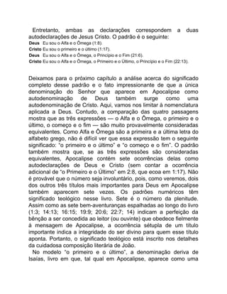Entretanto, ambas as declarações correspondem a duas
autodeclarações de Jesus Cristo. O padrão é o seguinte:
Deus Eu sou o Alfa e o Ômega (1:8).
Cristo Eu sou o primeiro e o último (1:17).
Deus Eu sou o Alfa e o Ômega, o Princípio e o Fim (21:6).
Cristo Eu sou o Alfa e o Ômega, o Primeiro e o Último, o Princípio e o Fim (22:13).
Deixamos para o próximo capítulo a análise acerca do significado
completo desse padrão e o fato impressionante de que a única
denominação do Senhor que aparece em Apocalipse como
autodenominação de Deus também surge como uma
autodenominação de Cristo. Aqui, vamos nos limitar à nomenclatura
aplicada a Deus. Contudo, a comparação das quatro passagens
mostra que as três expressões — o Alfa e o Ômega, o primeiro e o
último, o começo e o fim — são muito provavelmente consideradas
equivalentes. Como Alfa e Ômega são a primeira e a última letra do
alfabeto grego, não é difícil ver que essa expressão tem o seguinte
significado: “o primeiro e o último” e “o começo e o fim”. O padrão
também mostra que, se as três expressões são consideradas
equivalentes, Apocalipse contém sete ocorrências delas como
autodeclarações de Deus e Cristo (sem contar a ocorrência
adicional de “o Primeiro e o Último” em 2:8, que ecoa em 1:17). Não
é provável que o número seja involuntário, pois, como veremos, dois
dos outros três títulos mais importantes para Deus em Apocalipse
também aparecem sete vezes. Os padrões numéricos têm
significado teológico nesse livro. Sete é o número da plenitude.
Assim como as sete bem-aventuranças espalhadas ao longo do livro
(1:3; 14:13; 16:15; 19:9; 20:6; 22:7; 14) indicam a perfeição da
bênção a ser concedida ao leitor (ou ouvinte) que obedece fielmente
à mensagem de Apocalipse, a ocorrência sétupla de um título
importante indica a integridade do ser divino para quem esse título
aponta. Portanto, o significado teológico está inscrito nos detalhes
da cuidadosa composição literária de João.
No modelo “o primeiro e o último”, a denominação deriva de
Isaías, livro em que, tal qual em Apocalipse, aparece como uma
 