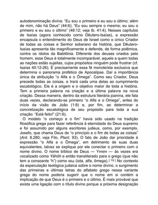 autodenominação divina: “Eu sou o primeiro e eu sou o último; além
de mim, não há Deus” (44:6); “Eu sou sempre o mesmo; eu sou o
primeiro e eu sou o último” (48:12; veja tb. 41:4). Nesses capítulos
de Isaías (agora conhecido como Dêutero-Isaías), a expressão
encapsula o entendimento do Deus de Israel como o único Criador
de todas as coisas e Senhor soberano da história, que Dêutero-
Isaías apresenta tão magnificamente e defende, de forma polêmica,
contra os ídolos da Babilônia. Diferente dos deuses criados pelo
homem, esse Deus é totalmente incomparável, aquele a quem todas
as nações estão sujeitas, cujos propósitos ninguém pode frustrar (cf.
Isaías 40:12-26). É precisamente essa fé monoteísta exclusiva que
determina o panorama profético de Apocalipse. Daí a importância
única da atribuição “o Alfa e o Ômega”. Como seu Criador, Deus
precede todas as coisas, e trará cada uma delas ao cumprimento
escatológico. Ele é a origem e o objetivo maior de toda a história.
Tem a primeira palavra na criação e a última palavra na nova
criação. Dessa maneira, dentro da estrutura literária joanina, ele fala
duas vezes, declarando-se primeiro “o Alfa e o Omega”, antes do
início da visão de João (1:8) e, por fim, ao determinar a
concretização escatológica de seu propósito para toda a sua
criação: “Está feito!” (21:6).
O modelo “o começo e o fim” havia sido usado na tradição
filosófica grega para fazer referência à eternidade do Deus supremo
e foi assumido por alguns escritores judeus, como, por exemplo,
Josefo, que chama Deus de “o princípio e o fim de todas as coisas”
(Ant. 8.280; veja Filo, Plant. 93). O fato de João dar prioridade à
expressão “o Alfa e o Ômega”, em detrimento de suas duas
equivalentes, talvez se explique por ele conectar o primeiro com o
nome divino. O nome bíblico de Deus — Y — às vezes era
vocalizado como Yāhôh e então transliterado para o grego (que não
tem a consoante “h”) como ιαω (iota, alfa, ômega).[ 19 ] No contexto
da especulação teológica judaica sobre o nome divino, o surgimento
das primeiras e últimas letras do alfabeto grego nessa variante
grega do nome poderia sugerir que o nome em si contém a
implicação de que Deus é o primeiro e o último. É mais provável que
exista uma ligação com o título divino porque a próxima designação
 