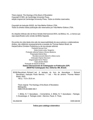 B339t Bauckham, Richard 1.ed.
04-2022/38
Título original: The theology of the Book of Revelation
Copyright ©1993, de Cambridge University Press,
edição original de Cambridge University Press. Todos os direitos reservados.
Copyright da tradução ©2022, de Vida Melhor Editora LTDA.
Todos os direitos desta publicação são reservados por Vida Melhor Editora LTDA.
As citações bíblicas são da Nova Versão Internacional (NVI), da Bíblica, Inc., a menos que
seja especificada outra versão da Bíblia Sagrada.
Os pontos de vista desta obra são de responsabilidade de seus autores e colaboradores
diretos, não refletindo necessariamente a posição da Thomas Nelson Brasil, da
HarperCollins Christian Publishing ou de sua equipe editorial.
PublisherSamuel Coto
EditorAndré Lodos Tangerino
Produção editorialFabiano Silveira Medeiros
PreparaçãoGabriel Braz
RevisãoLeonardo Bianchi e Décio Leme
IndexaçãoVirginia Neumann
DiagramaçãoSonia Peticov
CapaJônatas Belan
Produção de ebookS2 Books
Dados Internacionais de Catalogação na Publicação (CIP)
(BENITEZ Catalogação Ass. Editorial, MS, Brasil)
A teologia do livro de Apocalipse / Richard
Bauckham; tradução Paulo Benício. – 1.ed. – Rio de Janeiro: Thomas Nelson
Brasil, 2022.
192 p.; 13,5 x 20,8 cm.
Título original: The theology of the Book of Revelation.
Bibliografia.
ISBN 978-65-5689-350-1
1. Bíblia. N. T. Apocalipse. – Comentários. 2. Bíblia. N. T. Apocalipse – Teologia.
3. Escatologia. 4. Teologia cristã. I. Benício, Paulo. II. Título.
CDD:228.06
Índice para catálogo sistemático
 