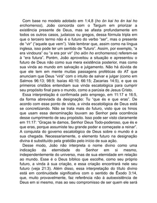 Com base no modelo adotado em 1:4,8 (ho ōn kai ho ēn kai ho
erchomenos), João concorda com o Targum em priorizar a
existência presente de Deus, mas se afasta profundamente em
todos os outros casos, judaicos ou gregos, dessa fórmula tripla em
que o terceiro termo não é o futuro do verbo “ser”, mas o presente
de “vir” (“aquele que vem”). Vale lembrar que, assim como na língua
inglesa, isso pode ter um sentido de “futuro”. Assim, por exemplo, “a
era vindoura” ou “a era por vir” (ho aiōn ho erchomenos) referem-se
à “era futura”. Porém, João aproveitou a situação e apresentou o
futuro de Deus não como sua mera existência posterior, mas como
sua vinda ao mundo em salvação e julgamento. Não há dúvida de
que ele tem em mente muitas passagens proféticas do AT que
anunciam que Deus “virá” com o intuito de salvar e julgar (como em
Salmos 96:13; 98:9; Isaías 40:10; 66:15; Zacarias 14:5), e que os
primeiros cristãos entendiam sua vinda escatológica para cumprir
seu propósito final para o mundo, como a parúsia de Jesus Cristo.
Essa interpretação é confirmada pelo emprego, em 11:17 e 16:5,
da forma abreviada da designação: Tu “que és e que eras”. De
acordo com esse ponto de vista, a vinda escatológica de Deus está
se concretizando. Não se trata mais do futuro, visto que os hinos
que usam essa denominação louvam ao Senhor pela ocorrência
desse cumprimento de seu propósito. Isso pode ser visto claramente
em 11:17: “Graças te damos, Senhor Deus Todo-poderoso, que és e
que eras, porque assumiste teu grande poder e começaste a reinar”.
A conquista do governo escatológico de Deus sobre o mundo é a
sua chegada. Necessariamente, o elemento futuro na designação
divina é substituído pela gratidão pelo início de sua ação.
Desse modo, João não interpreta o nome divino como uma
indicação da eternidade do Senhor em si mesmo,
independentemente do universo, mas de sua eternidade em relação
ao mundo. Esse é o Deus bíblico que escolhe, como seu próprio
futuro, a vinda à sua criação, e essa criação encontrará nele seu
futuro (veja 21:3). Além disso, essa interpretação do título divino
está em continuidade significativa com o sentido de Êxodo 3:14,
que, muito provavelmente, faz referência não à autoexistência de
Deus em si mesmo, mas ao seu compromisso de ser quem ele será
 