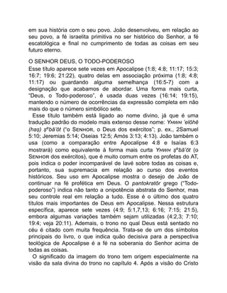 em sua história com o seu povo. João desenvolveu, em relação ao
seu povo, a fé israelita primitiva no ser histórico do Senhor, a fé
escatológica e final no cumprimento de todas as coisas em seu
futuro eterno.
O SENHOR DEUS, O TODO-PODEROSO
Esse título aparece sete vezes em Apocalipse (1:8; 4:8; 11:17; 15:3;
16:7; 19:6; 21:22), quatro delas em associação próxima (1:8; 4:8;
11:17) ou guardando alguma semelhança (16:5-7) com a
designação que acabamos de abordar. Uma forma mais curta,
“Deus, o Todo-poderoso”, é usada duas vezes (16:14; 19:15),
mantendo o número de ocorrências da expressão completa em não
mais do que o número simbólico sete.
Esse título também está ligado ao nome divino, já que é uma
tradução padrão do modelo mais extenso desse nome: Y ’elōhē
(haṣ) ṣebā’ōt (“o S , o Deus dos exércitos”; p. ex., 2Samuel
5:10; Jeremias 5:14; Oseias 12:5; Amós 3:13; 4:13). João também o
usa (como a comparação entre Apocalipse 4:8 e Isaías 6:3
mostrará) como equivalente à forma mais curta Y ṣebā’ōt (o
S dos exércitos), que é muito comum entre os profetas do AT,
pois indica o poder incomparável de Iavé sobre todas as coisas e,
portanto, sua supremacia em relação ao curso dos eventos
históricos. Seu uso em Apocalipse mostra o desejo de João de
continuar na fé profética em Deus. O pantokratōr grego (“Todo-
poderoso”) indica não tanto a onipotência abstrata do Senhor, mas
seu controle real em relação a tudo. Esse é o último dos quatro
títulos mais importantes de Deus em Apocalipse. Nessa estrutura
específica, aparece sete vezes (4:9; 5:1,7,13; 6:16; 7:15; 21:5),
embora algumas variações também sejam utilizadas (4:2,3; 7:10;
19:4; veja 20:11). Ademais, o trono no qual Deus está sentado no
céu é citado com muita frequência. Trata-se de um dos símbolos
principais do livro, o que indica quão decisiva para a perspectiva
teológica de Apocalipse é a fé na soberania do Senhor acima de
todas as coisas.
O significado da imagem do trono tem origem especialmente na
visão da sala divina do trono no capítulo 4. Após a visão do Cristo
 