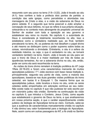 ressurreto com seu povo na terra (1:9—3:22), João é levado ao céu
(4:1). Isso confere a toda a profecia dois pontos de partida: a
condição das sete igrejas, como percebidas e abordadas nas
mensagens de Cristo a elas, e a visão da soberania de Deus no
plano celeste. É o segundo que torna possível a João ampliar a
concepção de seus leitores, no que se refere à sua própria situação,
colocando-a no contexto mais abrangente do propósito universal do
Senhor de acabar com toda a oposição ao seu governo e
estabelecer seu reino no mundo. No capítulo 4, a autoridade de
Deus é considerada já totalmente reconhecida no alto. Isso a
estabelece como a verdadeira realidade que, ao final, também
prevalecerá na terra. Ali, os poderes do mal desafiam o papel divino
e até mesmo se disfarçam como o poder supremo sobre todas as
coisas, reivindicando a divindade. Entretanto, o céu é a esfera da
realidade máxima, ou seja, o que é verdadeiro no céu, se tornará
verdadeiro também na terra. Assim, João é levado ao céu para ver
que o trono de Deus é a maior realidade por trás de todas as
aparências terrestres. Ao ver a soberania divina no céu, ele, então,
pode ver como ela será reconhecida na terra.
As visões do trono divino remetem à tradição profética do AT (veja
1Reis 22:19-23) e foram uma característica marcante de muitos
apocalipses judaicos.[ 21 ] João escreve com base nessa tradição e,
principalmente, segundo seu ponto de vista, como a maioria dos
apocalipses, baseia-se nas duas grandes visões proféticas do trono
celestial, em Isaías 6 e Ezequiel 1. Da mesma forma que os
apocaliptistas judeus, João localiza o trono no céu, onde os seres
celestes estão empenhados em adoração contínua ao seu redor.
Não existe nada no capítulo 4 que não pudesse ter sido escrito por
um visionário judeu não cristão. Somente na continuação da visão
no capítulo 5, que introduz o Cordeiro, Jesus Cristo, como aquele
que estabelecerá o governo de Deus na terra, e que analisaremos
em nossa próxima seção, é que o caráter especificamente cristão
judaico da teologia de Apocalipse torna-se claro. Contudo, sabe-se
que a ausência de características marcadamente cristãs no capítulo
4 não diminui seu valor fundamental para a teologia do Apocalipse.
Nele, assim como em outras passagens do NT, a fé cristã no Senhor
 