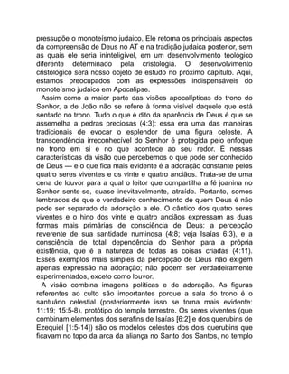 pressupõe o monoteísmo judaico. Ele retoma os principais aspectos
da compreensão de Deus no AT e na tradição judaica posterior, sem
as quais ele seria ininteligível, em um desenvolvimento teológico
diferente determinado pela cristologia. O desenvolvimento
cristológico será nosso objeto de estudo no próximo capítulo. Aqui,
estamos preocupados com as expressões indispensáveis do
monoteísmo judaico em Apocalipse.
Assim como a maior parte das visões apocalípticas do trono do
Senhor, a de João não se refere à forma visível daquele que está
sentado no trono. Tudo o que é dito da aparência de Deus é que se
assemelha a pedras preciosas (4:3): essa era uma das maneiras
tradicionais de evocar o esplendor de uma figura celeste. A
transcendência irreconhecível do Senhor é protegida pelo enfoque
no trono em si e no que acontece ao seu redor. É nessas
características da visão que percebemos o que pode ser conhecido
de Deus — e o que fica mais evidente é a adoração constante pelos
quatro seres viventes e os vinte e quatro anciãos. Trata-se de uma
cena de louvor para a qual o leitor que compartilha a fé joanina no
Senhor sente-se, quase inevitavelmente, atraído. Portanto, somos
lembrados de que o verdadeiro conhecimento de quem Deus é não
pode ser separado da adoração a ele. O cântico dos quatro seres
viventes e o hino dos vinte e quatro anciãos expressam as duas
formas mais primárias de consciência de Deus: a percepção
reverente de sua santidade numinosa (4:8; veja Isaías 6:3), e a
consciência de total dependência do Senhor para a própria
existência, que é a natureza de todas as coisas criadas (4:11).
Esses exemplos mais simples da percepção de Deus não exigem
apenas expressão na adoração; não podem ser verdadeiramente
experimentados, exceto como louvor.
A visão combina imagens políticas e de adoração. As figuras
referentes ao culto são importantes porque a sala do trono é o
santuário celestial (posteriormente isso se torna mais evidente:
11:19; 15:5-8), protótipo do templo terrestre. Os seres viventes (que
combinam elementos dos serafins de Isaías [6:2] e dos querubins de
Ezequiel [1:5-14]) são os modelos celestes dos dois querubins que
ficavam no topo da arca da aliança no Santo dos Santos, no templo
 