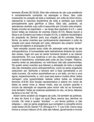 terrestre (Êxodo 25:18-22). Eles são criaturas do céu cuja existência
é completamente cumprida na adoração a Deus. Seu culto
incessante no coração de toda a realidade, em volta do trono divino,
representa a natureza teocêntrica de toda a verdade que existe
principalmente para glorificar a Deus. Eles são, portanto, os
adoradores centrais cujo culto é assumido por círculos mais amplos.
Esses círculos se expandem — ao longo dos capítulos 4 e 5 — para
incluir todas as criaturas do cosmos inteiro (5:13). Nesse louvor a
Deus e ao Cordeiro por toda a criação (5:13), o objetivo escatológico
do propósito do Senhor para sua criação já foi previsto. Dessa
forma, os seres viventes que continuamente expressam o culto da
criação com essa intenção em vista, oferecem seu próprio “amém”
quando tal objetivo é alcançado (5:14).
Vale ressaltar quanto essa visão de adoração está longe de ser
antropocêntrica. A humanidade está radicalmente distante do centro
das coisas, lugar em que os seres humanos tendem a se colocar
naturalmente. Em sua essência e em seu objetivo escatológico, a
criação é teocêntrica, orientada pelo culto ao seu Criador. Todavia,
mesmo entre os adoradores, os indivíduos não são preeminentes.
Os quatro seres viventes que lideram a adoração de toda a criação
não são retratados como antropomórficos, como os seres angelicais
costumam ser. Somente o terceiro tem a face semelhante a um
rosto humano. Os outros assemelham-se a um leão, um boi e uma
águia, respectivamente, e, com suas seis asas e muitos olhos, todos
carregam uma superioridade celeste sobre todas as criaturas
terrenas (4:6-8). Sua função representativa é adorar em nome de
todos os seres vivos e, desse modo, isso se cumpre quando o
círculo de adoração se expande para incluir não só os humanos,
mas também “todas as criaturas existentes no céu, na terra, debaixo
da terra e no mar” (5:13).
Assim como existem as imagens de culto, há também as políticas.
A sala do trono é o lugar no qual Deus exerce seu domínio no
mundo. Os vinte e quatro “anciãos” — um termo político, e não
religioso — são os seres angelicais que compõem o conselho divino
(veja Isaías 24:23; Daniel 7:9; 2Enoque 4:1; T. Levi 3:8). Como seus
tronos e coroas indicam (4:4), eles são líderes, governando o mundo
 