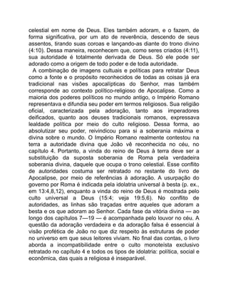 celestial em nome de Deus. Eles também adoram, e o fazem, de
forma significativa, por um ato de reverência, descendo de seus
assentos, tirando suas coroas e lançando-as diante do trono divino
(4:10). Dessa maneira, reconhecem que, como seres criados (4:11),
sua autoridade é totalmente derivada de Deus. Só ele pode ser
adorado como a origem de todo poder e de toda autoridade.
A combinação de imagens cultuais e políticas para retratar Deus
como a fonte e o propósito reconhecidos de todas as coisas já era
tradicional nas visões apocalípticas do Senhor, mas também
corresponde ao contexto político-religioso de Apocalipse. Como a
maioria dos poderes políticos no mundo antigo, o Império Romano
representava e difundia seu poder em termos religiosos. Sua religião
oficial, caracterizada pela adoração, tanto aos imperadores
deificados, quanto aos deuses tradicionais romanos, expressava
lealdade política por meio do culto religioso. Dessa forma, ao
absolutizar seu poder, reivindicou para si a soberania máxima e
divina sobre o mundo. O Império Romano realmente contestou na
terra a autoridade divina que João vê reconhecida no céu, no
capítulo 4. Portanto, a vinda do reino de Deus à terra deve ser a
substituição da suposta soberania de Roma pela verdadeira
soberania divina, daquele que ocupa o trono celestial. Esse conflito
de autoridades costuma ser retratado no restante do livro de
Apocalipse, por meio de referências à adoração. A usurpação do
governo por Roma é indicada pela idolatria universal à besta (p. ex.,
em 13:4,8,12), enquanto a vinda do reino de Deus é mostrada pelo
culto universal a Deus (15:4; veja 19:5,6). No conflito de
autoridades, as linhas são traçadas entre aqueles que adoram a
besta e os que adoram ao Senhor. Cada fase da vitória divina — ao
longo dos capítulos 7—19 — é acompanhada pelo louvor no céu. A
questão da adoração verdadeira e da adoração falsa é essencial à
visão profética de João no que diz respeito às estruturas de poder
no universo em que seus leitores viviam. No final das contas, o livro
aborda a incompatibilidade entre o culto monoteísta exclusivo
retratado no capítulo 4 e todos os tipos de idolatria: política, social e
econômica, das quais a religiosa é inseparável.
 