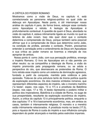 A CRÍTICA DO PODER ROMANO
Mostramos como a visão de Deus, no capítulo 4, está
correlacionada ao panorama religioso-político no qual João se
debruça em Apocalipse. Neste ponto, é útil interromper nossa
análise do capítulo 4 para, de forma breve, esboçar esse contexto
como Apocalipse o retrata. A teologia de Apocalipse é
profundamente contextual. A questão de quem é Deus, abordada na
visão do capítulo 4, estava intimamente ligada ao mundo no qual os
leitores de João viviam. Isso não quer dizer que o contexto
determina a compreensão de Deus, porque também seria possível
afirmar que é a compreensão de Deus que determina como João,
na condição de profeta, percebe o contexto. Porém, precisamos
entender a correlação entre o entendimento de Deus em Apocalipse
e sua crítica ao poder romano se tivermos a intenção de nos
apropriar de ambos.
Nosso ponto é: como João, com sua percepção profética, enxerga
o Império Romano. O livro de Apocalipse em si não permite um
olhar neutro: ou se compartilha a ideologia de Roma, a visão do
império promovida pela propaganda romana, ou se adota a
perspectiva do céu, que desmascara as pretensões de Roma. O
livro retrata esse império como um sistema de dominação agressiva,
fundado a partir da conquista, mantido pela violência e pela
opressão. Trata-se de uma estrutura tanto de tirania política quanto
de exploração econômica. Os dois maiores símbolos romanos, que
representam diferentes aspectos do império, são o monstro marinho
(“a besta”, espec. nos caps. 13 e 17) e a prostituta da Babilônia
(espec. nos caps. 17 e 18). A besta representa o poderio militar e
político dos imperadores. Babilônia é a cidade de Roma, no auge de
sua prosperidade, resultante da exploração econômica do império.
Assim, a crítica do capítulo 13 é principalmente política, enquanto a
dos capítulos 17 e 18 é basicamente econômica, mas, em ambos os
casos, também é intensamente religiosa. O monstro e a meretriz
estão intimamente relacionados. A prostituta monta na besta (17:3),
pois a riqueza de Roma à custa do império e sua influência corrupta
dependem do poder alcançado e mantido pelos exércitos imperiais.
 