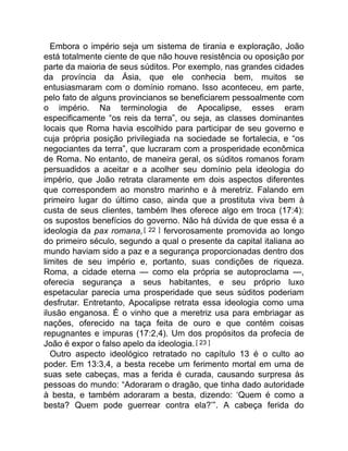 Embora o império seja um sistema de tirania e exploração, João
está totalmente ciente de que não houve resistência ou oposição por
parte da maioria de seus súditos. Por exemplo, nas grandes cidades
da província da Ásia, que ele conhecia bem, muitos se
entusiasmaram com o domínio romano. Isso aconteceu, em parte,
pelo fato de alguns provincianos se beneficiarem pessoalmente com
o império. Na terminologia de Apocalipse, esses eram
especificamente “os reis da terra”, ou seja, as classes dominantes
locais que Roma havia escolhido para participar de seu governo e
cuja própria posição privilegiada na sociedade se fortalecia, e “os
negociantes da terra”, que lucraram com a prosperidade econômica
de Roma. No entanto, de maneira geral, os súditos romanos foram
persuadidos a aceitar e a acolher seu domínio pela ideologia do
império, que João retrata claramente em dois aspectos diferentes
que correspondem ao monstro marinho e à meretriz. Falando em
primeiro lugar do último caso, ainda que a prostituta viva bem à
custa de seus clientes, também lhes oferece algo em troca (17:4):
os supostos benefícios do governo. Não há dúvida de que essa é a
ideologia da pax romana,[ 22 ] fervorosamente promovida ao longo
do primeiro século, segundo a qual o presente da capital italiana ao
mundo haviam sido a paz e a segurança proporcionadas dentro dos
limites de seu império e, portanto, suas condições de riqueza.
Roma, a cidade eterna — como ela própria se autoproclama —,
oferecia segurança a seus habitantes, e seu próprio luxo
espetacular parecia uma prosperidade que seus súditos poderiam
desfrutar. Entretanto, Apocalipse retrata essa ideologia como uma
ilusão enganosa. É o vinho que a meretriz usa para embriagar as
nações, oferecido na taça feita de ouro e que contém coisas
repugnantes e impuras (17:2,4). Um dos propósitos da profecia de
João é expor o falso apelo da ideologia.[ 23 ]
Outro aspecto ideológico retratado no capítulo 13 é o culto ao
poder. Em 13:3,4, a besta recebe um ferimento mortal em uma de
suas sete cabeças, mas a ferida é curada, causando surpresa às
pessoas do mundo: “Adoraram o dragão, que tinha dado autoridade
à besta, e também adoraram a besta, dizendo: ‘Quem é como a
besta? Quem pode guerrear contra ela?’”. A cabeça ferida do
 