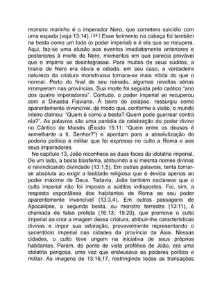 monstro marinho é o imperador Nero, que cometera suicídio com
uma espada (veja 13:14).[ 24 ] Esse ferimento na cabeça foi também
na besta como um todo (o poder imperial) e é ela que se recupera.
Aqui, faz-se uma alusão aos eventos imediatamente anteriores e
posteriores à morte de Nero, momentos em que parecia provável
que o império se desintegrasse. Para muitos de seus súditos, a
tirania de Nero era óbvia e odiada: em seu caso, a verdadeira
natureza da criatura monstruosa tornara-se mais nítida do que o
normal. Perto do final de seu reinado, algumas revoltas sérias
irromperam nas províncias. Sua morte foi seguida pelo caótico “ano
dos quatro imperadores”. Contudo, o poder imperial se recuperou
com a Dinastia Flaviana. À beira do colapso, ressurgiu como
aparentemente invencível, de modo que, conforme a visão, o mundo
inteiro clamou: “Quem é como a besta? Quem pode guerrear contra
ela?”. As palavras são uma paródia da celebração do poder divino
no Cântico de Moisés (Êxodo 15:11: “Quem entre os deuses é
semelhante a ti, Senhor?”) e apontam para a absolutização do
poderio político e militar que foi expresso no culto a Roma e aos
seus imperadores.
No capítulo 13, João reconhece as duas faces da idolatria imperial.
De um lado, a besta blasfema, atribuindo a si mesma nomes divinos
e reivindicando divindade (13:1,5). Em outras palavras, tenta tornar-
se absoluta ao exigir a lealdade religiosa que é devida apenas ao
poder máximo de Deus. Todavia, João também esclarece que o
culto imperial não foi imposto a súditos indispostos. Foi, sim, a
resposta espontânea dos habitantes de Roma ao seu poder
aparentemente invencível (13:3,4). Em outras passagens de
Apocalipse, a segunda besta, ou monstro terrestre (13:11), é
chamada de falso profeta (16:13; 19:20), que promove o culto
imperial ao criar a imagem dessa criatura, atribuir-lhe características
divinas e impor sua adoração, provavelmente representando o
sacerdócio imperial nas cidades da província da Ásia. Nessas
cidades, o culto teve origem na iniciativa de seus próprios
habitantes. Porém, do ponto de vista profético de João, era uma
idolatria perigosa, uma vez que endeusava os poderes político e
militar. As imagens de 13:16,17, restringindo todas as transações
 