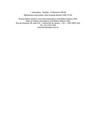 1. Apocalipse : Teologia : Cristianismo 228.06
Bibliotecária responsável: Aline Graziele Benitez CRB-1/3129
Thomas Nelson Brasil é uma marca licenciada à Vida Melhor Editora LTDA.
Todos os direitos reservados à Vida Melhor Editora LTDA.
Rua da Quitanda, 86, sala 218 — Centro Rio de Janeiro — RJ — CEP 20091-005
Tel.: (21) 3175-1030
www.thomasnelson.com.br
 