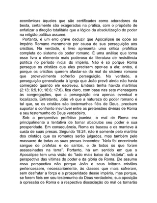econômicas àqueles que são certificados como adoradores da
besta, certamente são exageradas na prática, com o propósito de
enfatizar a direção totalitária que a lógica da absolutização do poder
na religião política assume.
Portanto, é um erro grave deduzir que Apocalipse se opõe ao
Império Romano meramente por causa de sua perseguição aos
cristãos. Na verdade, o livro apresenta uma crítica profética
completa do sistema de poder romano. É uma análise que torna
esse livro o elemento mais poderoso da literatura de resistência
política no período inicial do império. Não é só porque Roma
persegue os cristãos que eles precisam opor-se a ela; antes, é
porque os cristãos querem afastar-se do mal do sistema romano
que provavelmente sofrerão perseguição. Na verdade, a
perseguição generalizada à igreja que João prevê ainda não havia
começado quando ele escreveu. Embora tenha havido martírios
(2:13; 6:9,10; 16:6; 17:6), fica claro, com base nas sete mensagens
às congregações, que a perseguição era apenas eventual e
localizada. Entretanto, João vê que a natureza do poder romano é
tal que, se os cristãos são testemunhas fiéis de Deus, precisam
suportar o confronto inevitável entre as pretensões divinas de Roma
e seu testemunho do Deus verdadeiro.
Sob a perspectiva profética joanina, o mal de Roma era
principalmente a tentativa de tornar absolutos seu poder e sua
prosperidade. Em consequência, Roma os buscou e os manteve à
custa de suas presas. Segundo 18:24, não é somente pelo martírio
dos cristãos que os romanos serão julgados, mas também pelo
massacre de todas as suas presas inocentes: “Nela foi encontrado
sangue de profetas e de santos, e de todos os que foram
assassinados na terra”. Portanto, há um sentido em que o
Apocalipse tem uma visão do “lado mais baixo da história”, sob a
perspectiva das vítimas do poder e da glória de Roma. Ele assume
essa perspectiva não porque João e seus leitores cristãos
pertencessem, necessariamente, às classes que mais sofreram,
sem desfrutar a força e a prosperidade desse império, mas porque,
se forem fiéis em seu testemunho do Deus verdadeiro, sua oposição
à opressão de Roma e a respectiva dissociação do mal os tornarão
 